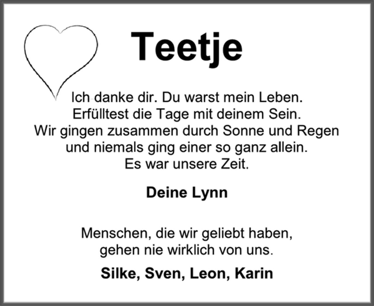 <p>Teetje<br />Ich danke dir. Du warst mein Leben.<br />Erfülltest die Tage mit deinem Sein.<br />Wir gingen zusammen durch Sonne und Regen<br />und niemals ging einer so ganz allein.<br />Es war unsere Zeit.<br />Deine Lynn<br />Menschen, die wir geliebt haben,<br />gehen nie wirklich von uns.<br />Silke, Sven, Leon, Karin</p>