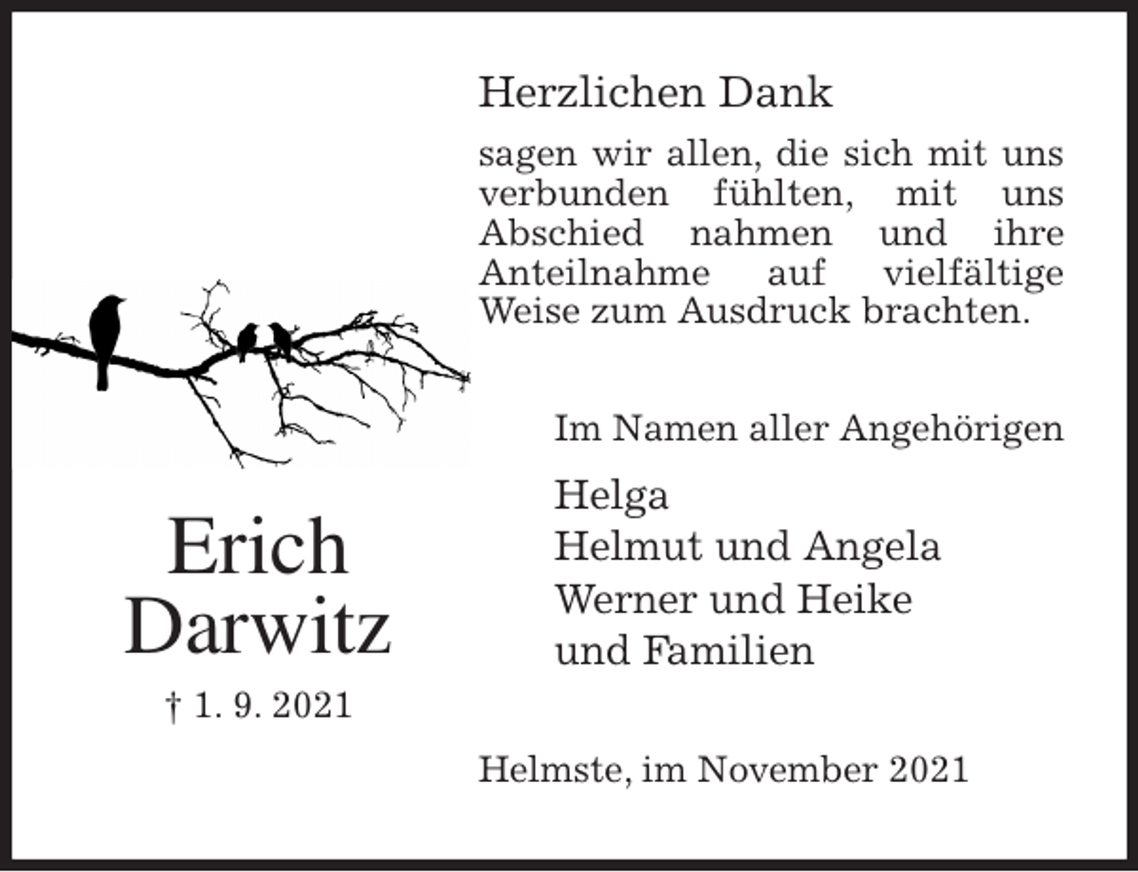 <p>Herzlichen Dank<br />sagen wir allen, die sich mit uns verbunden fühlten, mit uns<br />Abschied nahmen und ihre<br />Anteilnahme auf vielfältige<br />Weise zum Ausdruck brachten.<br />Helmste, im November 2021<br />Im Namen aller Angehörigen<br />Helga<br />Helmut und Angela<br />Werner und Heike<br />und Familien<br />Erich<br />Darwitz<br />† 1. 9. 2021</p>
