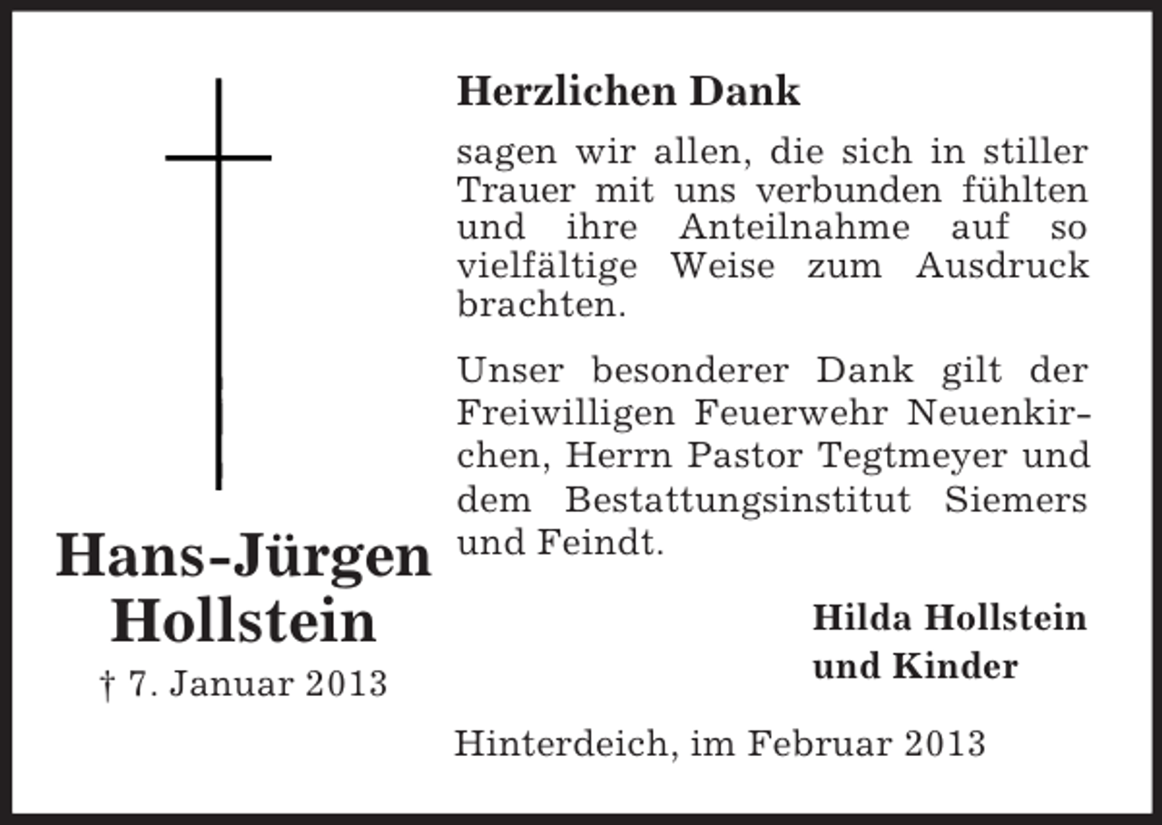 <p>Herzlichen Dank<br />sagen wir allen, die sich in stiller<br />Trauer mit uns verbunden fühlten<br />und ihre Anteilnahme auf so<br />vielfältige Weise zum Ausdruck<br />brachten.</p><p>Hans-Jürgen<br />Hollstein<br />† 7. Januar 2013</p><p>Unser besonderer Dank gilt der<br />Freiwilligen Feuerwehr Neuenkirchen, Herrn Pastor Tegtmeyer und<br />dem Bestattungsinstitut Siemers<br />und Feindt.<br />Hilda Hollstein<br />und Kinder<br />Hinterdeich, im Februar 2013</p>