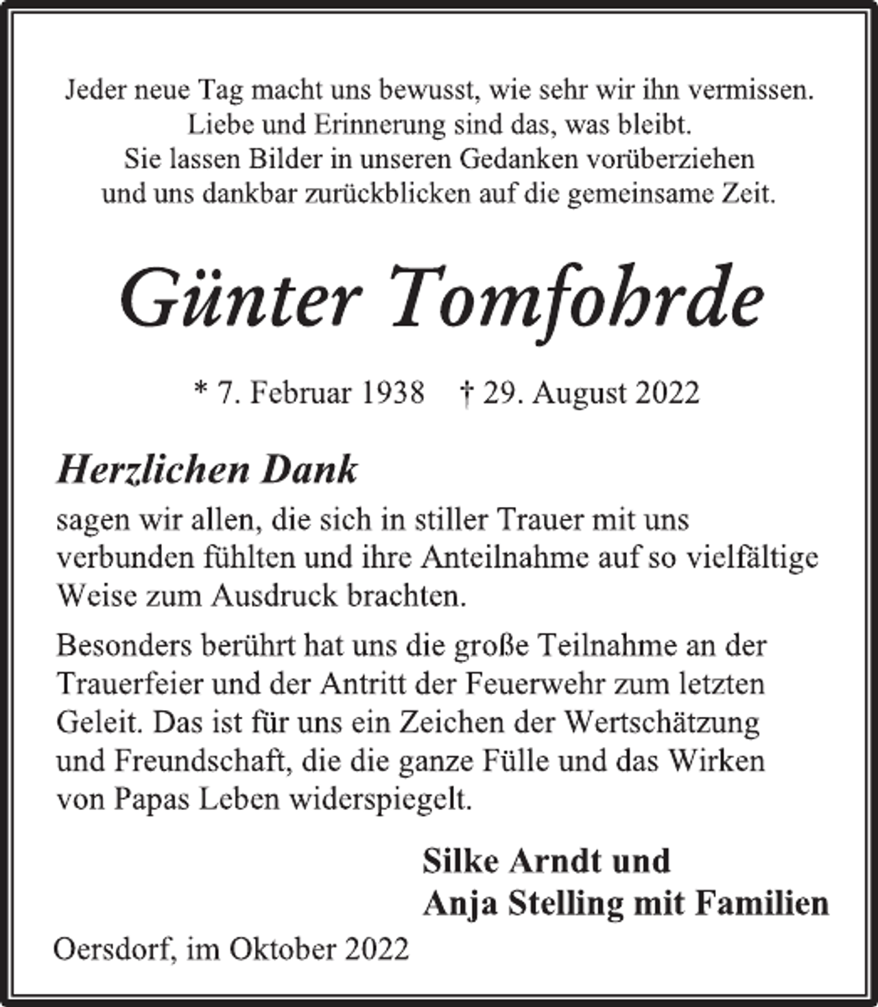 <p>Jeder neue Tag macht uns bewusst, wie sehr wir ihn vermissen.<br />Liebe und Erinnerung sind das, was bleibt.<br />Sie lassen Bilder in unseren Gedanken vorüberziehen<br />und uns dankbar zurückblicken auf die gemeinsame Zeit.<br />Günter Tomfohrde<br />* 7. Februar 1938 † 29. August 2022<br />Herzlichen Dank<br />sagen wir allen, die sich in stiller Trauer mit uns<br />verbunden fühlten und ihre Anteilnahme auf so vielfältige<br />Weise zum Ausdruck brachten.<br />Besonders berührt hat uns die große Teilnahme an der<br />Trauerfeier und der Antritt der Feuerwehr zum letzten<br />Geleit. Das ist für uns ein Zeichen der Wertschätzung<br />und Freundschaft, die die ganze Fülle und das Wirken<br />von Papas Leben widerspiegelt.<br />Silke Arndt und<br />Anja Stelling mit Familien<br />Oersdorf, im Oktober 2022</p>