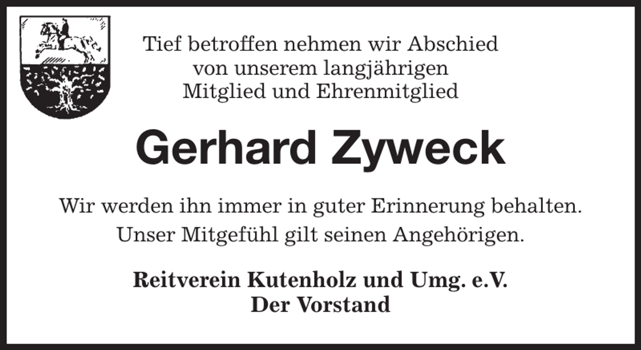 <p>Tief betroffen nehmen wir Abschied<br />von unserem langjährigen<br />Mitglied und Ehrenmitglied<br />Gerhard Zyweck<br />Wir werden ihn immer in guter Erinnerung behalten.<br />Unser Mitgefühl gilt seinen Angehörigen.<br />Reitverein Kutenholz und Umg. e.V.<br />Der Vorstand</p>