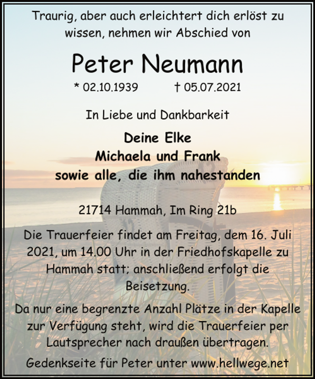 <p>Traurig, aber auch erleichtert dich erlöst zu<br />wissen, nehmen wir Abschied von<br />Peter Neumann<br />* 02.10.1939 † 05.07.2021<br />In Liebe und Dankbarkeit<br />Deine Elke<br />Michaela und Frank<br />sowie alle, die ihm nahestanden<br />21714 Hammah, Im Ring 21b<br />Die Trauerfeier findet am Freitag, dem 16. Juli<br />2021, um 14.00 Uhr in der Friedhofskapelle zu<br />Hammah statt; anschließend erfolgt die<br />Beisetzung.<br />Da nur eine begrenzte Anzahl Plätze in der Kapelle<br />zur Verfügung steht, wird die Trauerfeier per<br />Lautsprecher nach draußen übertragen.<br />Gedenkseite für Peter unter www.hellwege.net</p>