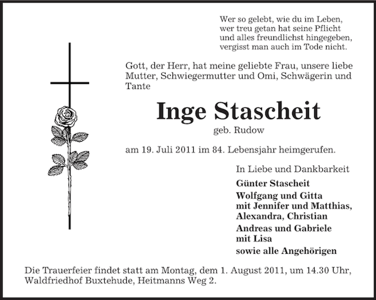 <p>Wer so gelebt, wie du im Leben,<br />wer treu getan hat seine Pflicht<br />und alles freundlichst hingegeben,<br />vergisst man auch im Tode nicht.</p><p>Gott, der Herr, hat meine geliebte Frau, unsere liebe<br />Mutter, Schwiegermutter und Omi, Schwägerin und<br />Tante</p><p>Inge Stascheit<br />geb. Rudow<br />am 19. Juli 2011 im 84. Lebensjahr heimgerufen.<br />In Liebe und Dankbarkeit<br />Günter Stascheit<br />Wolfgang und Gitta<br />mit Jennifer und Matthias,<br />Alexandra, Christian<br />Andreas und Gabriele<br />mit Lisa<br />sowie alle Angehörigen<br />Die Trauerfeier findet statt am Montag, dem 1. August 2011, um 14.30 Uhr,<br />Waldfriedhof Buxtehude, Heitmanns Weg 2.</p>