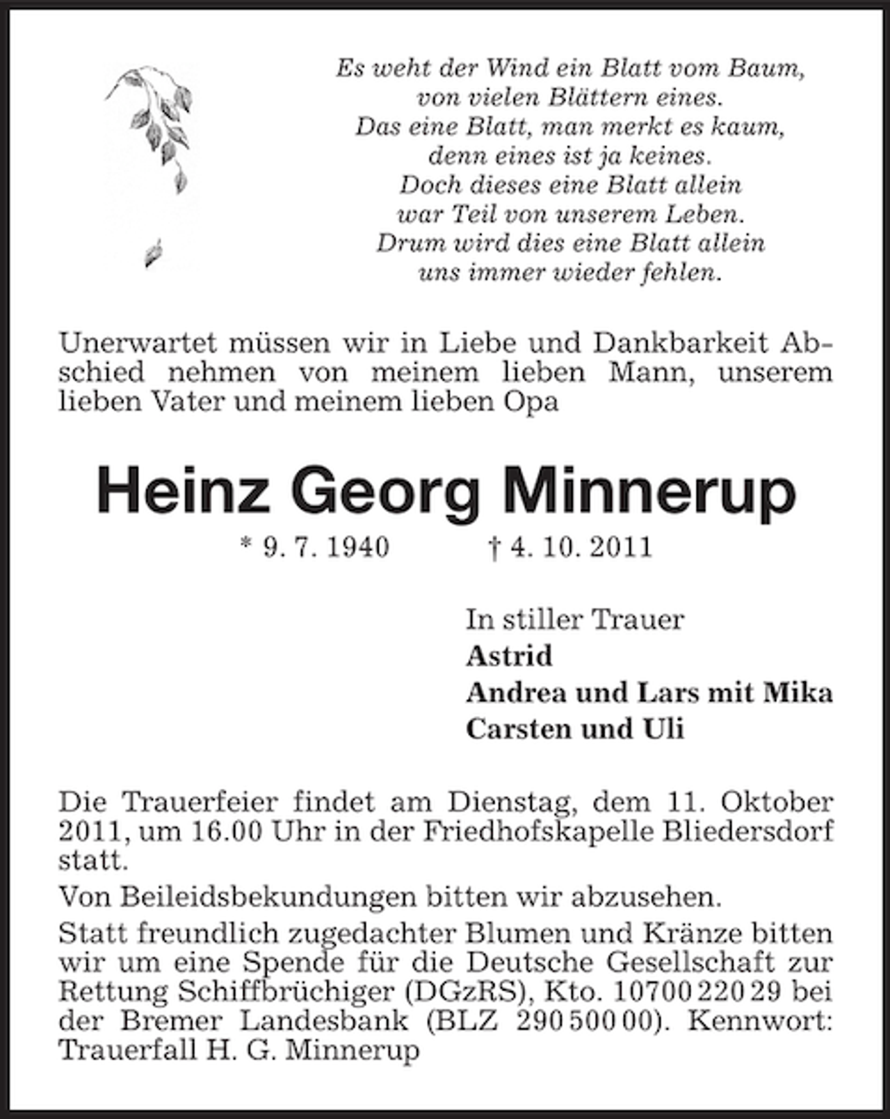 <p>Es weht der Wind ein Blatt vom Baum,<br />von vielen Blättern eines.<br />Das eine Blatt, man merkt es kaum,<br />denn eines ist ja keines.<br />Doch dieses eine Blatt allein<br />war Teil von unserem Leben.<br />Drum wird dies eine Blatt allein<br />uns immer wieder fehlen.</p><p>Unerwartet müssen wir in Liebe und Dankbarkeit Abschied nehmen von meinem lieben Mann, unserem<br />lieben Vater und meinem lieben Opa</p><p>Heinz Georg Minnerup<br />* 9. 7. 1940</p><p>† 4. 10. 2011<br />In stiller Trauer<br />Astrid<br />Andrea und Lars mit Mika<br />Carsten und Uli</p><p>Die Trauerfeier findet am Dienstag, dem 11. Oktober<br />2011, um 16.00 Uhr in der Friedhofskapelle Bliedersdorf<br />statt.<br />Von Beileidsbekundungen bitten wir abzusehen.<br />Statt freundlich zugedachter Blumen und Kränze bitten<br />wir um eine Spende für die Deutsche Gesellschaft zur<br />Rettung Schiffbrüchiger (DGzRS), Kto. 10700 220 29 bei<br />der Bremer Landesbank (BLZ 290 5). Kennwort:<br />Trauerfall H. G. Minnerup</p>