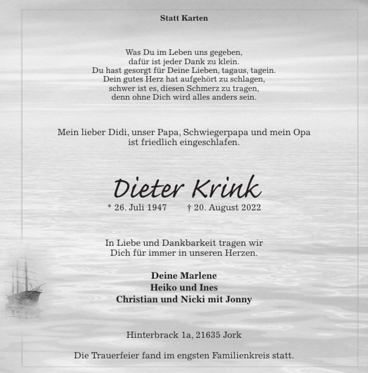 <p>Statt Karten<br />Was Du im Leben uns gegeben,<br />dafür ist jeder Dank zu klein.<br />Du hast gesorgt für Deine Lieben, tagaus, tagein.<br />Dein gutes Herz hat aufgehört zu schlagen,<br />schwer ist es, diesen Schmerz zu tragen,<br />denn ohne Dich wird alles anders sein.<br />Mein lieber Didi, unser Papa, Schwiegerpapa und mein Opa<br />ist friedlich eingeschlafen.<br />Dieter Krink<br />* 26. Juli 1947 † 20. August 2022<br />In Liebe und Dankbarkeit tragen wir<br />Dich für immer in unseren Herzen.</p><p>Deine Marlene<br />Heiko und Ines<br />Christian und Nicki mit Jonny<br />Hinterbrack 1a, 21635 Jork</p><p>Die Trauerfeier fand im engsten Familienkreis statt.</p>