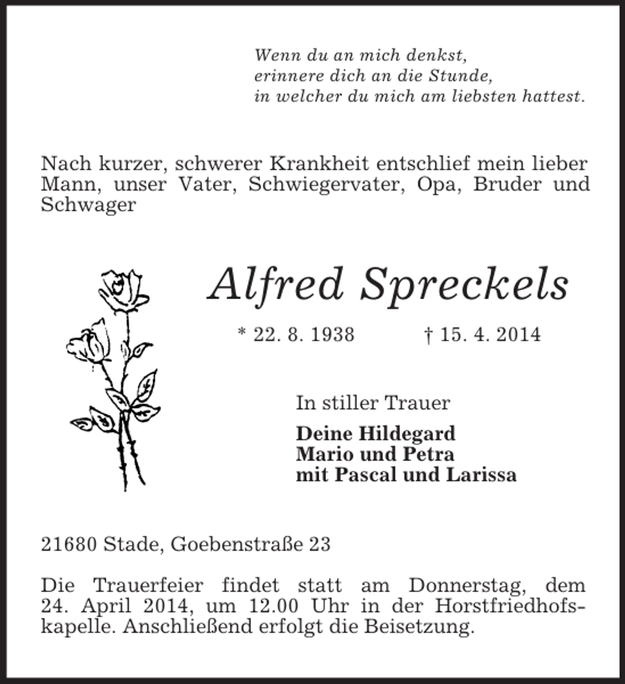 <p>Wenn du an mich denkst,<br />erinnere dich an die Stunde,<br />in welcher du mich am liebsten hattest.<br />Nach kurzer, schwerer Krankheit entschlief mein lieber Mann, unser Vater, Schwiegervater, Opa, Bruder und Schwager<br />Alfred Spreckels<br />* 22. 8. 1938 † 15. 4. 2014<br />In stiller Trauer<br />Deine Hildegard<br />Mario und Petra<br />mit Pascal und Larissa<br />21680 Stade, Goebenstraße 23</p><p>Die Trauerfeier findet statt am Donnerstag, dem<br />24. April 2014, um 12.00 Uhr in der Horstfriedhofs-<br />kapelle. Anschließend erfolgt die Beisetzung.</p>