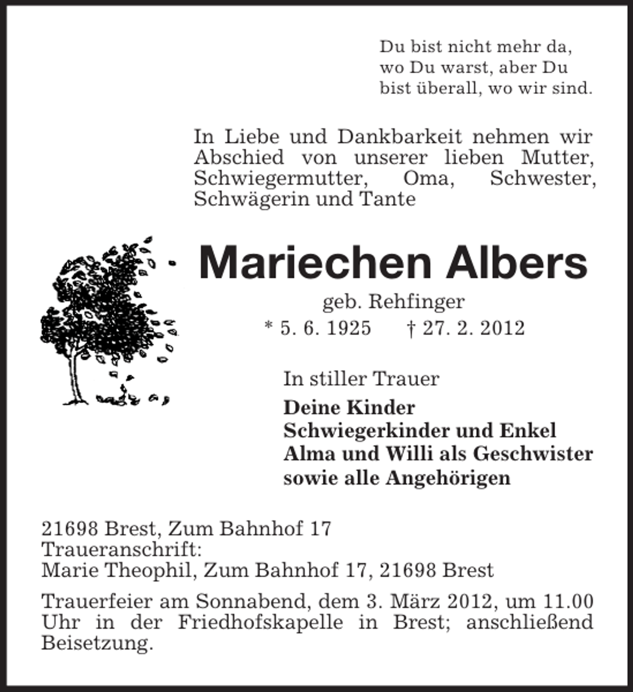 <p>Du bist nicht mehr da,<br />wo Du warst, aber Du<br />bist überall, wo wir sind.</p><p>In Liebe und Dankbarkeit nehmen wir<br />Abschied von unserer lieben Mutter,<br />Schwiegermutter,<br />Oma,<br />Schwester,<br />Schwägerin und Tante</p><p>Mariechen Albers<br />geb. Rehfinger<br />* 5. 6. 1925<br />† 27. 2. 2012<br />In stiller Trauer<br />Deine Kinder<br />Schwiegerkinder und Enkel<br />Alma und Willi als Geschwister<br />sowie alle Angehörigen<br />21698 Brest, Zum Bahnhof 17<br />Traueranschrift:<br />Marie Theophil, Zum Bahnhof 17, 21698 Brest<br />Trauerfeier am Sonnabend, dem 3. März 2012, um 11.00<br />Uhr in der Friedhofskapelle in Brest; anschließend<br />Beisetzung.</p>