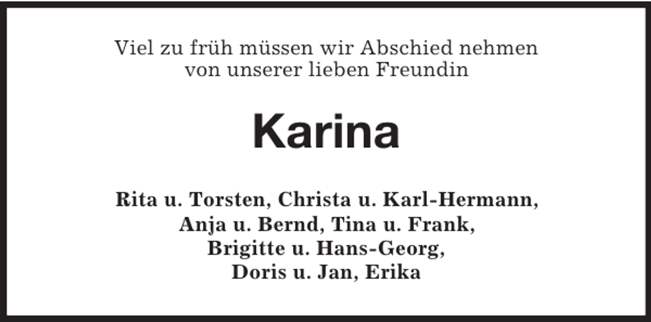 <p>Viel zu früh müssen wir Abschied nehmen<br />von unserer lieben Freundin</p><p>Karina<br />Rita u. Torsten, Christa u. Karl-Hermann,<br />Anja u. Bernd, Tina u. Frank,<br />Brigitte u. Hans-Georg,<br />Doris u. Jan, Erika</p>