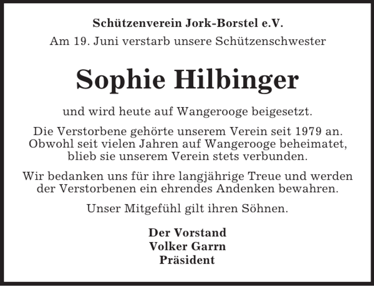 <p>Schützenverein Jork-Borstel e.V.<br />Am 19. Juni verstarb unsere Schützenschwester<br />Sophie Hilbinger<br />und wird heute auf Wangerooge beigesetzt.<br />Die Verstorbene gehörte unserem Verein seit 1979 an.<br />Obwohl seit vielen Jahren auf Wangerooge beheimatet, blieb sie unserem Verein stets verbunden.<br />Wir bedanken uns für ihre langjährige Treue und werden der Verstorbenen ein ehrendes Andenken bewahren.<br />Unser Mitgefühl gilt ihren Söhnen.<br />Der Vorstand<br />Volker Garrn<br />Präsident</p>