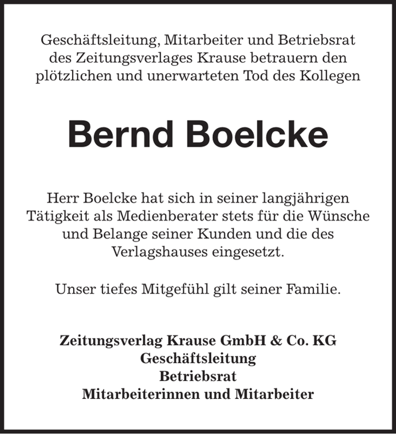 <p>Geschäftsleitung, Mitarbeiter und Betriebsrat<br />des Zeitungsverlages Krause betrauern den<br />plötzlichen und unerwarteten Tod des Kollegen<br />Bernd Boelcke<br />Herr Boelcke hat sich in seiner langjährigen<br />Tätigkeit als Medienberater stets für die Wünsche und Belange seiner Kunden und die des<br />Verlagshauses eingesetzt.<br />Unser tiefes Mitgefühl gilt seiner Familie.<br />Zeitungsverlag Krause GmbH &amp; Co. KG<br />Geschäftsleitung<br />Betriebsrat<br />Mitarbeiterinnen und Mitarbeiter</p>