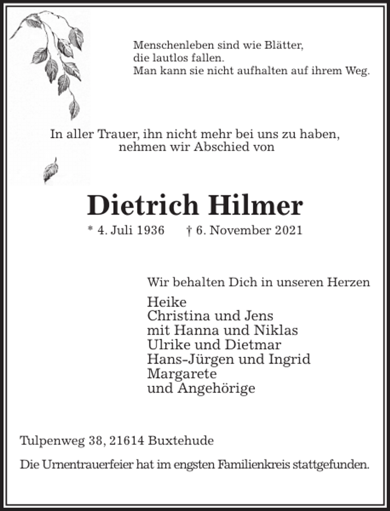 <p>Menschenleben sind wie Blätter,<br />die lautlos fallen.<br />Man kann sie nicht aufhalten auf ihrem Weg.</p>
<p>In aller Trauer, ihn nicht mehr bei uns zu haben,<br />nehmen wir Abschied von<br />Dietrich Hilmer<br />* 4. Juli 1936 † 6. November 2021<br />Wir behalten Dich in unseren Herzen<br />Heike<br />Christina und Jens<br />mit Hanna und Niklas<br />Ulrike und Dietmar<br />Hans-Jürgen und Ingrid<br />Margarete<br />und Angehörige<br />Tulpenweg 38, 21614 Buxtehude<br />Die Urnentrauerfeier hat im engsten Familienkreis stattgefunden.</p>