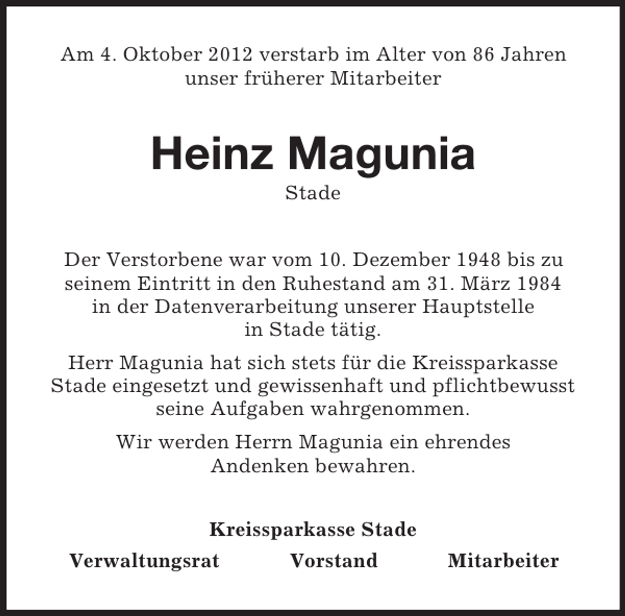 <p>Am 4. Oktober 2012 verstarb im Alter von 86 Jahren<br />unser früherer Mitarbeiter</p><p>Heinz Magunia<br />Stade<br />Der Verstorbene war vom 10. Dezember 1948 bis zu<br />seinem Eintritt in den Ruhestand am 31. März 1984<br />in der Datenverarbeitung unserer Hauptstelle<br />in Stade tätig.<br />Herr Magunia hat sich stets für die Kreissparkasse<br />Stade eingesetzt und gewissenhaft und pflichtbewusst<br />seine Aufgaben wahrgenommen.<br />Wir werden Herrn Magunia ein ehrendes<br />Andenken bewahren.<br />Kreissparkasse Stade<br />Verwaltungsrat<br />Vorstand</p><p>Mitarbeiter</p>