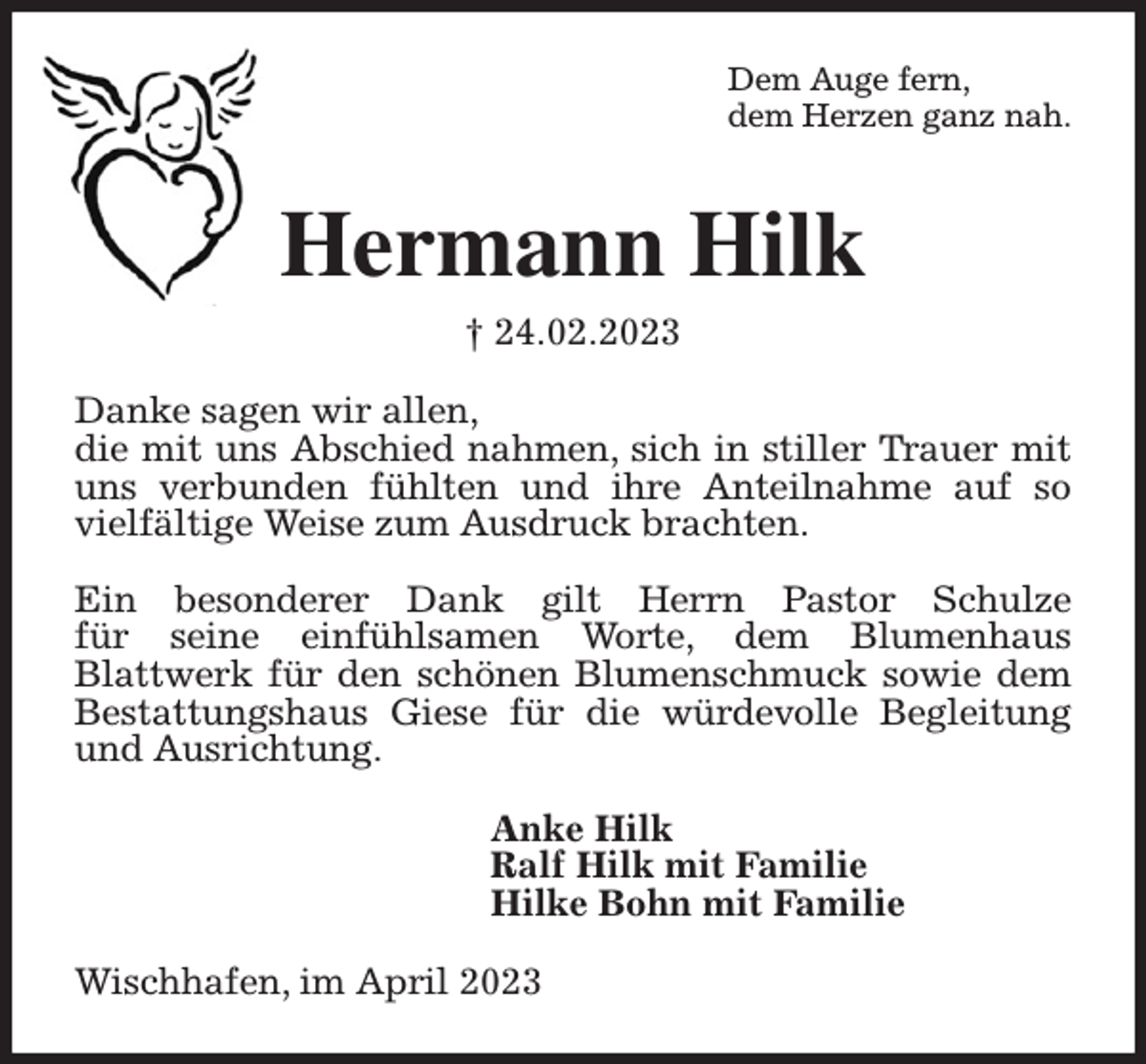 <p>Dem Auge fern,<br />dem Herzen ganz nah.<br />Hermann Hilk<br />† 24.02.2023<br />Danke sagen wir allen,<br />die mit uns Abschied nahmen, sich in stiller Trauer mit uns verbunden fühlten und ihre Anteilnahme auf so vielfältige Weise zum Ausdruck brachten.</p><p>Ein besonderer Dank gilt Herrn Pastor Schulze<br />für seine einfühlsamen Worte, dem Blumenhaus<br />Blattwerk für den schönen Blumenschmuck sowie dem<br />Bestattungshaus Giese für die würdevolle Begleitung und Ausrichtung.<br />Anke Hilk<br />Ralf Hilk mit Familie<br />Hilke Bohn mit Familie<br />Wischhafen, im April 2023</p>