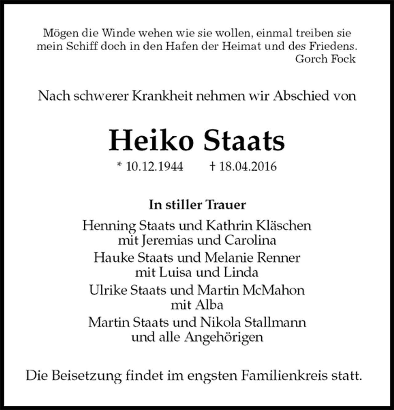 <p>Mögen die Winde wehen wie sie wollen, einmal treiben sie<br />mein Schiff doch in den Hafen der Heimat und des Friedens.<br />Gorch Fock<br />Nach schwerer Krankheit nehmen wir Abschied von<br />Heiko Staats<br />* 10.12.1944 † 18.04.2016<br />In stiller Trauer<br />Henning Staats und Kathrin Kläschen<br />mit Jeremias und Carolina<br />Hauke Staats und Melanie Renner<br />mit Luisa und Linda<br />Ulrike Staats und Martin McMahon<br />mit Alba<br />Martin Staats und Nikola Stallmann<br />und alle Angehörigen<br />Die Beisetzung findet im engsten Familienkreis statt.</p>