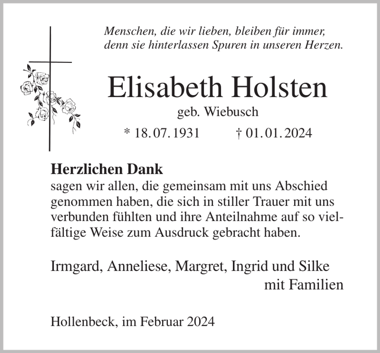 <p>Menschen, die wir lieben, bleiben für immer,<br />denn sie hinterlassen Spuren in unseren Herzen.<br />Elisabeth Holsten<br />geb. Wiebusch<br />* 18. 07. 1931 † 01. 01. 2024<br />Herzlichen Dank<br />sagen wir allen, die gemeinsam mit uns Abschied<br />genommen haben, die sich in stiller Trauer mit uns verbunden fühlten und ihre Anteilnahme auf so vielfältige Weise zum Ausdruck gebracht haben.</p><p>Irmgard, Anneliese, Margret, Ingrid und Silke<br />mit Familien<br />Hollenbeck, im Februar 2024</p>