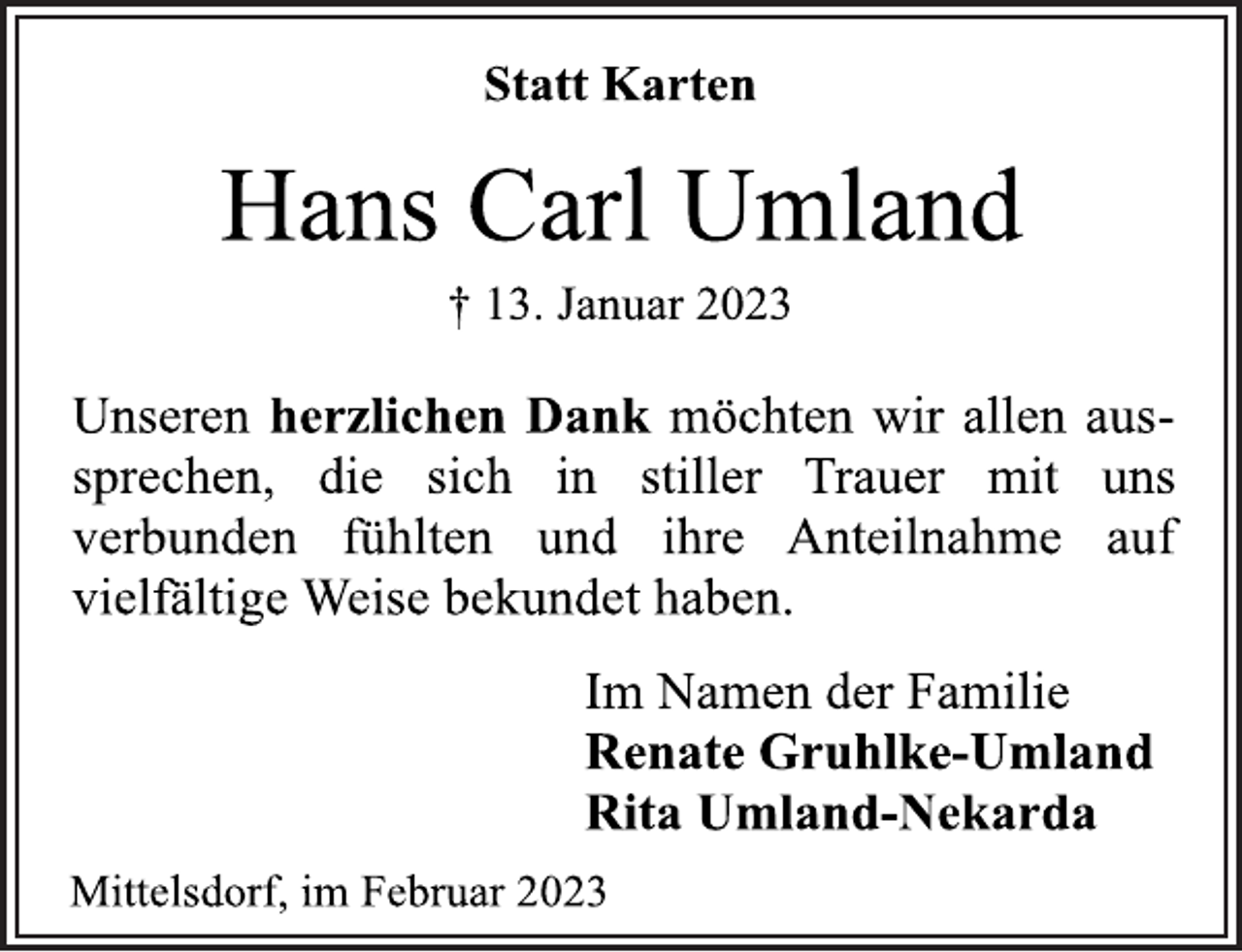 <p>Statt Karten<br />Hans Carl Umland<br />† 13. Januar 2023<br />Unseren herzlichen Dank möchten wir allen aussprechen, die sich in stiller Trauer mit uns verbunden fühlten und ihre Anteilnahme auf<br />vielfältige Weise bekundet haben.<br />Im Namen der Familie<br />Renate Gruhlke-Umland<br />Rita Umland-Nekarda<br />Mittelsdorf, im Februar 2023</p>