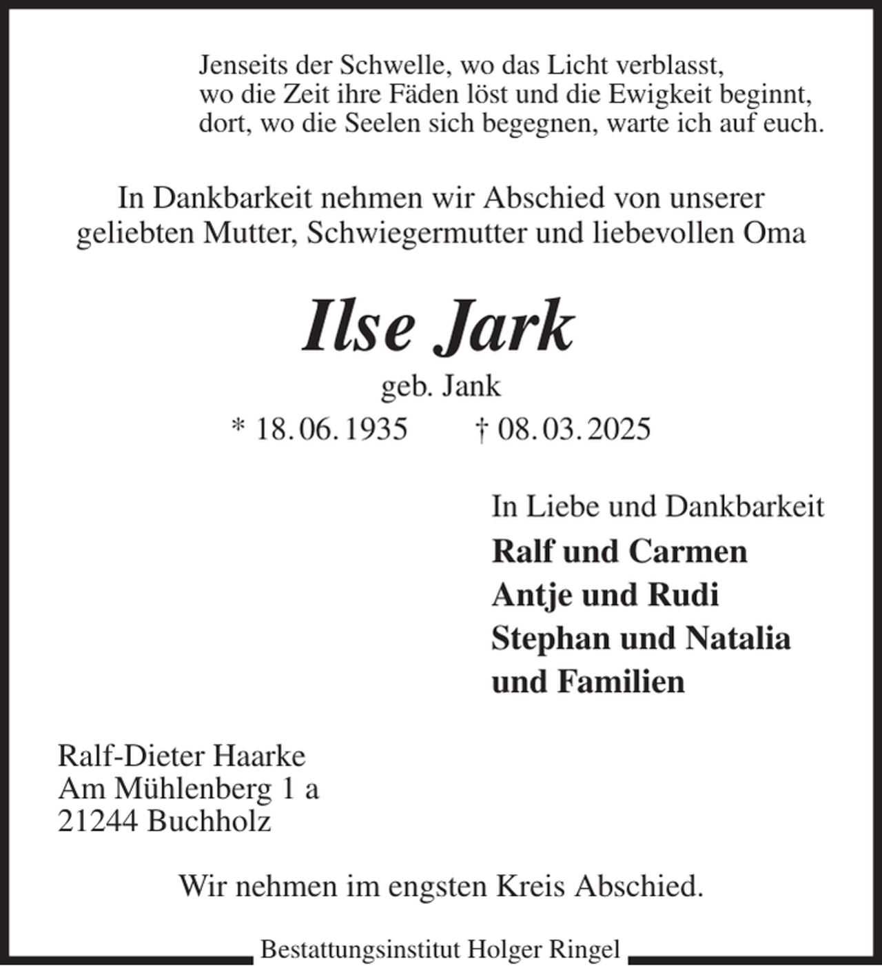 <p>Jenseits der Schwelle, wo das Licht verblasst,<br />wo die Zeit ihre Fäden löst und die Ewigkeit beginnt,<br />dort, wo die Seelen sich begegnen, warte ich auf euch.<br />In Dankbarkeit nehmen wir Abschied von unserer<br />geliebten Mutter, Schwiegermutter und liebevollen Oma<br />Ilse Jark<br />geb. Jank<br />* 18. 06. 1935 † 08. 03. 2025<br />In Liebe und Dankbarkeit<br />Ralf und Carmen<br />Antje und Rudi<br />Stephan und Natalia<br />und Familien<br />Ralf-Dieter Haarke<br />Am Mühlenberg 1 a<br />21244 Buchholz</p><p>Wir nehmen im engsten Kreis Abschied.<br />Bestattungsinstitut Holger Ringel</p>