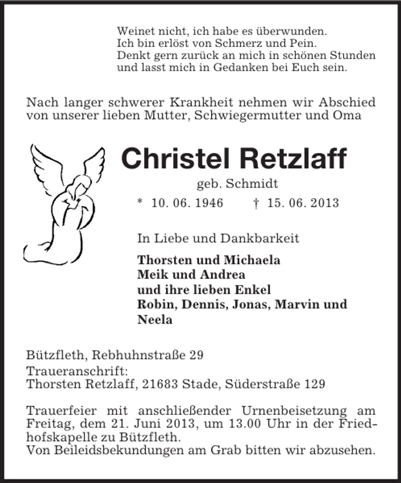 <p>Weinet nicht, ich habe es überwunden.<br />Ich bin erlöst von Schmerz und Pein.<br />Denkt gern zurück an mich in schönen Stunden<br />und lasst mich in Gedanken bei Euch sein.<br />Nach langer schwerer Krankheit nehmen wir Abschied von unserer lieben Mutter, Schwiegermutter und Oma<br />Christel Retzlaff<br />geb. Schmidt<br />* 10. 06. 1946 † 15. 06. 2013<br />In Liebe und Dankbarkeit<br />Thorsten und Michaela<br />Meik und Andrea<br />und ihre lieben Enkel<br />Robin, Dennis, Jonas, Marvin und<br />Neela<br />Bützfleth, Rebhuhnstraße 29<br />Traueranschrift:<br />Thorsten Retzlaff, 21683 Stade, Süderstraße 129</p><p>Trauerfeier mit anschließender Urnenbeisetzung am Freitag, dem 21. Juni 2013, um 13.00 Uhr in der Friedhofskapelle zu Bützfleth.<br />Von Beileidsbekundungen am Grab bitten wir abzusehen.</p>