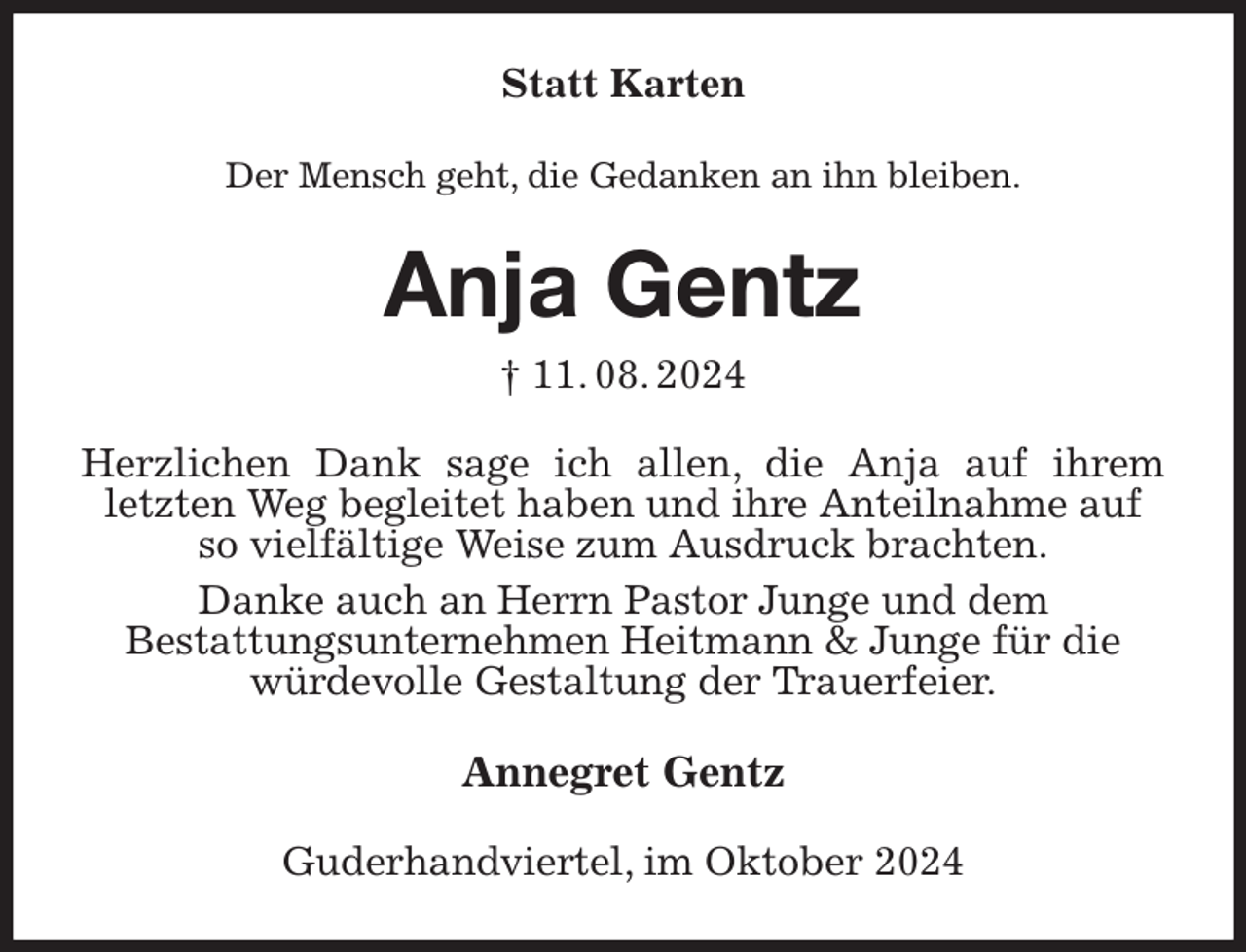 <p>Statt Karten<br />Der Mensch geht, die Gedanken an ihn bleiben.<br />Anja Gentz<br />† 11. 08. 2024<br />Herzlichen Dank sage ich allen, die Anja auf ihrem<br />letzten Weg begleitet haben und ihre Anteilnahme auf so vielfältige Weise zum Ausdruck brachten.<br />Danke auch an Herrn Pastor Junge und dem<br />Bestattungsunternehmen Heitmann &amp; Junge für die würdevolle Gestaltung der Trauerfeier.<br />Annegret Gentz<br />Guderhandviertel, im Oktober 2024</p>