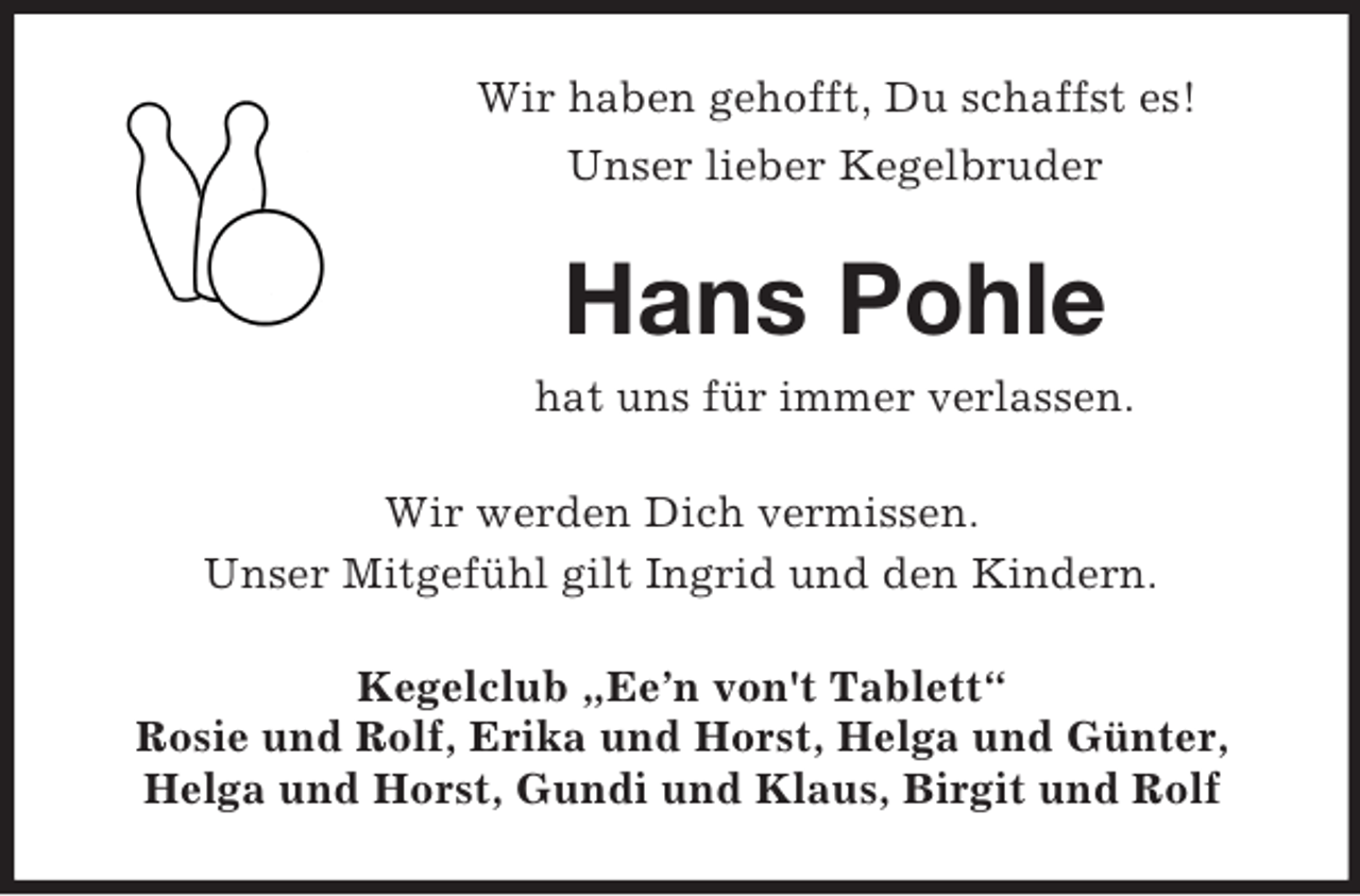 <p>Wir haben gehofft, Du schaffst es!<br />Unser lieber Kegelbruder</p><p>Hans Pohle<br />hat uns für immer verlassen.<br />Wir werden Dich vermissen.<br />Unser Mitgefühl gilt Ingrid und den Kindern.<br />Kegelclub „Ee’n von't Tablett“<br />Rosie und Rolf, Erika und Horst, Helga und Günter,<br />Helga und Horst, Gundi und Klaus, Birgit und Rolf</p>