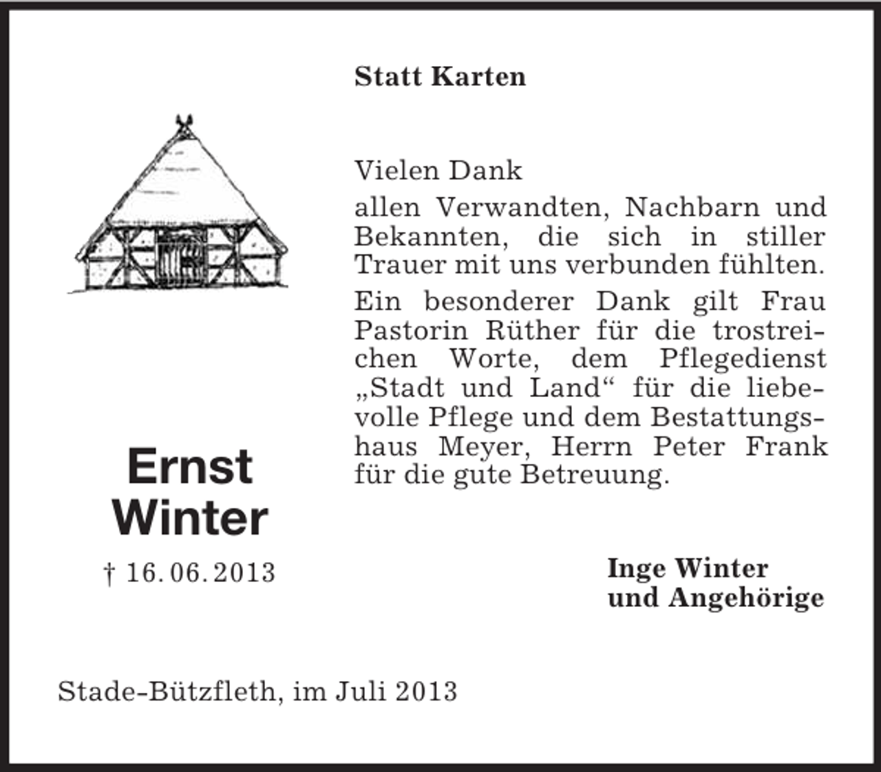 <p>Statt Karten</p><p>Ernst<br />Winter</p><p>Vielen Dank<br />allen Verwandten, Nachbarn und<br />Bekannten, die sich in stiller<br />Trauer mit uns verbunden fühlten.<br />Ein besonderer Dank gilt Frau<br />Pastorin Rüther für die trostreichen Worte, dem Pflegedienst<br />„Stadt und Land“ für die liebevolle Pflege und dem Bestattungshaus Meyer, Herrn Peter Frank<br />für die gute Betreuung.</p><p>† 16. 06. 2013</p><p>Stade-Bützfleth, im Juli 2013</p><p>Inge Winter<br />und Angehörige</p>