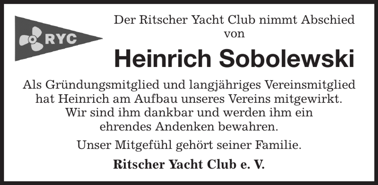 <p>Der Ritscher Yacht Club nimmt Abschied<br />von<br />Heinrich Sobolewski<br />Als Gründungsmitglied und langjähriges Vereinsmitglied<br />hat Heinrich am Aufbau unseres Vereins mitgewirkt.<br />Wir sind ihm dankbar und werden ihm ein<br />ehrendes Andenken bewahren.<br />Unser Mitgefühl gehört seiner Familie.<br />Ritscher Yacht Club e. V.</p>