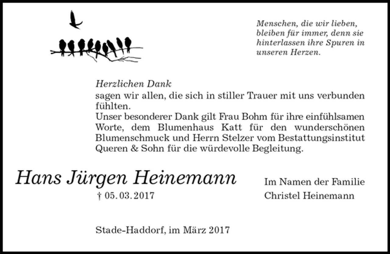 <p>Menschen, die wir lieben,<br />bleiben für immer, denn sie<br />hinterlassen ihre Spuren in<br />unseren Herzen.<br />Herzlichen Dank<br />sagen wir allen, die sich in stiller Trauer mit uns verbunden fühlten.<br />Unser besonderer Dank gilt Frau Bohm für ihre einfühlsamen<br />Worte, dem Blumenhaus Katt für den wunderschönen<br />Blumenschmuck und Herrn Stelzer vom Bestattungsinstitut Queren &amp; Sohn für die würdevolle Begleitung.<br />Im Namen der Familie<br />Christel Heinemann<br />Stade-Haddorf, im März 2017<br />Hans Jürgen Heinemann<br />† 05. 03. 2017</p>