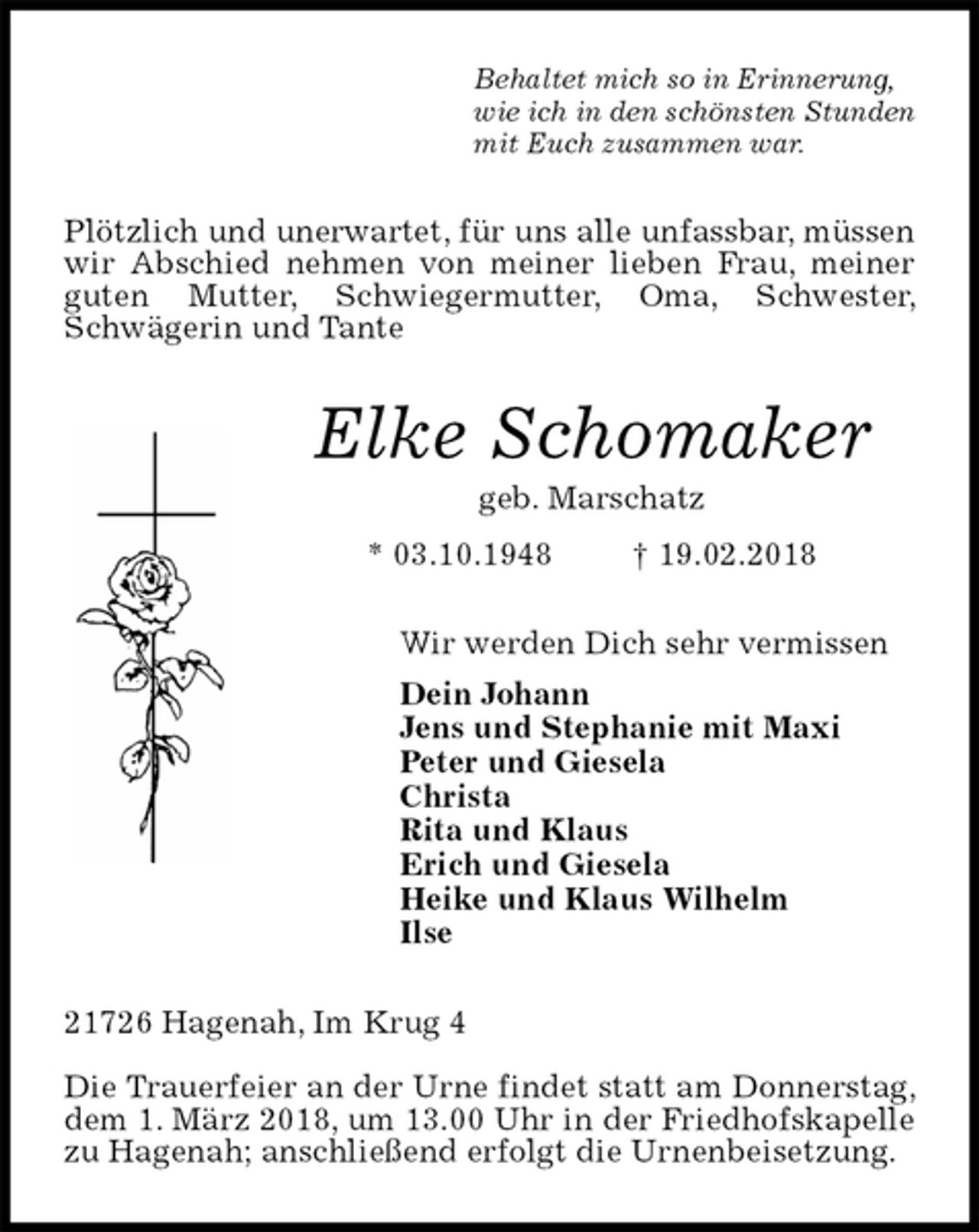 <p>Behaltet mich so in Erinnerung,<br />wie ich in den schönsten Stunden<br />mit Euch zusammen war.<br />Plötzlich und unerwartet, für uns alle unfassbar, müssen wir Abschied nehmen von meiner lieben Frau, meiner guten Mutter, Schwiegermutter, Oma, Schwester, Schwägerin und Tante<br />Elke Schomaker<br />geb. Marschatz<br />* 03.10.1948 † 19.02.2018<br />Wir werden Dich sehr vermissen<br />Dein Johann<br />Jens und Stephanie mit Maxi<br />Peter und Giesela<br />Christa<br />Rita und Klaus<br />Erich und Giesela<br />Heike und Klaus Wilhelm<br />Ilse<br />21726 Hagenah, Im Krug 4</p><p>Die Trauerfeier an der Urne findet statt am Donnerstag, dem 1. März 2018, um 13.00 Uhr in der Friedhofskapelle zu Hagenah; anschließend erfolgt die Urnenbeisetzung.</p>