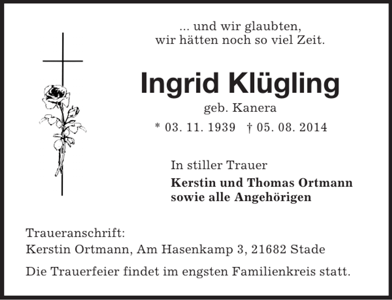 <p>... und wir glaubten,<br />wir hätten noch so viel Zeit.<br />Ingrid Klügling<br />geb. Kanera<br />* 03. 11. 1939 † 05. 08. 2014<br />In stiller Trauer<br />Kerstin und Thomas Ortmann<br />sowie alle Angehörigen<br />Traueranschrift:<br />Kerstin Ortmann, Am Hasenkamp 3, 21682 Stade<br />Die Trauerfeier findet im engsten Familienkreis statt.</p>