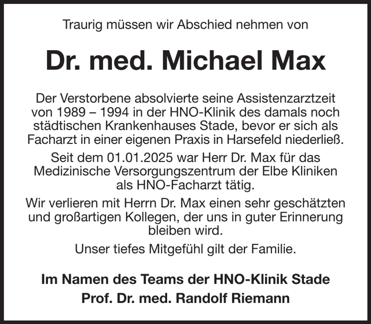 <p>Traurig müssen wir Abschied nehmen von<br />Dr. med. Michael Max<br />Der Verstorbene absolvierte seine Assistenzarztzeit von 1989 - 1994 in der HNO-Klinik des damals noch städtischen Krankenhauses Stade, bevor er sich als Facharzt in einer eigenen Praxis in Harsefeld niederließ.<br />Seit dem 01.01.2025 war Herr Dr. Max für das<br />Medizinische Versorgungszentrum der Elbe Kliniken als HNO-Facharzt tätig.<br />Wir verlieren mit Herrn Dr. Max einen sehr geschätzten und großartigen Kollegen, der uns in guter Erinnerung bleiben wird.<br />Unser tiefes Mitgefühl gilt der Familie.<br />Im Namen des Teams der HNO-Klinik Stade<br />Prof. Dr. med. Randolf Riemann</p>