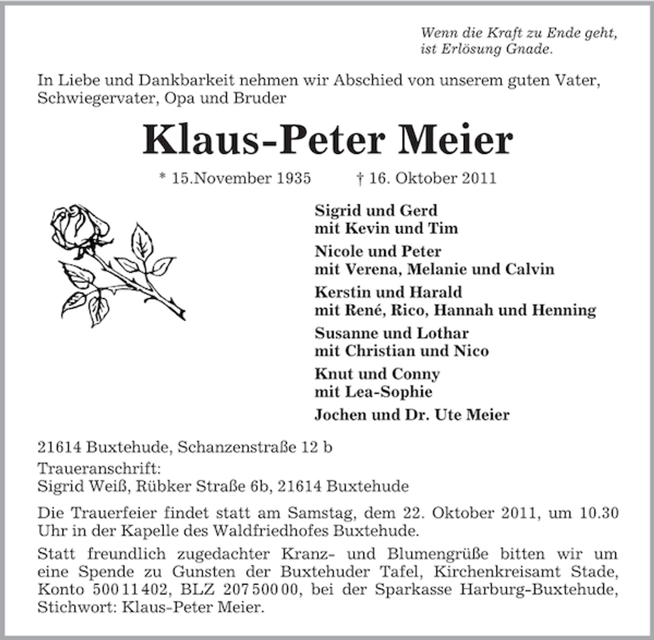 <p>Wenn die Kraft zu Ende geht,<br />ist Erlösung Gnade.<br />In Liebe und Dankbarkeit nehmen wir Abschied von unserem guten Vater, Schwiegervater, Opa und Bruder<br />Klaus-Peter Meier<br />* 15.November 1935 † 16. Oktober 2011<br />Sigrid und Gerd<br />mit Kevin und Tim<br />Nicole und Peter<br />mit Verena, Melanie und Calvin<br />Kerstin und Harald<br />mit René, Rico, Hannah und Henning<br />Susanne und Lothar<br />mit Christian und Nico<br />Knut und Conny<br />mit Lea-Sophie<br />Jochen und Dr. Ute Meier<br />21614 Buxtehude, Schanzenstraße 12 b<br />Traueranschrift:<br />Sigrid Weiß, Rübker Straße 6b, 21614 Buxtehude<br />Die Trauerfeier findet statt am Samstag, dem 22. Oktober 2011, um 10.30<br />Uhr in der Kapelle des Waldfriedhofes Buxtehude.<br />Statt freundlich zugedachter Kranz- und Blumengrüße bitten wir um<br />eine Spende zu Gunsten der Buxtehuder Tafel, Kirchenkreisamt Stade,<br />Konto 500 11 402, BLZ 207 500 00, bei der Sparkasse Harburg-Buxtehude,<br />Stichwort: Klaus-Peter Meier.</p>