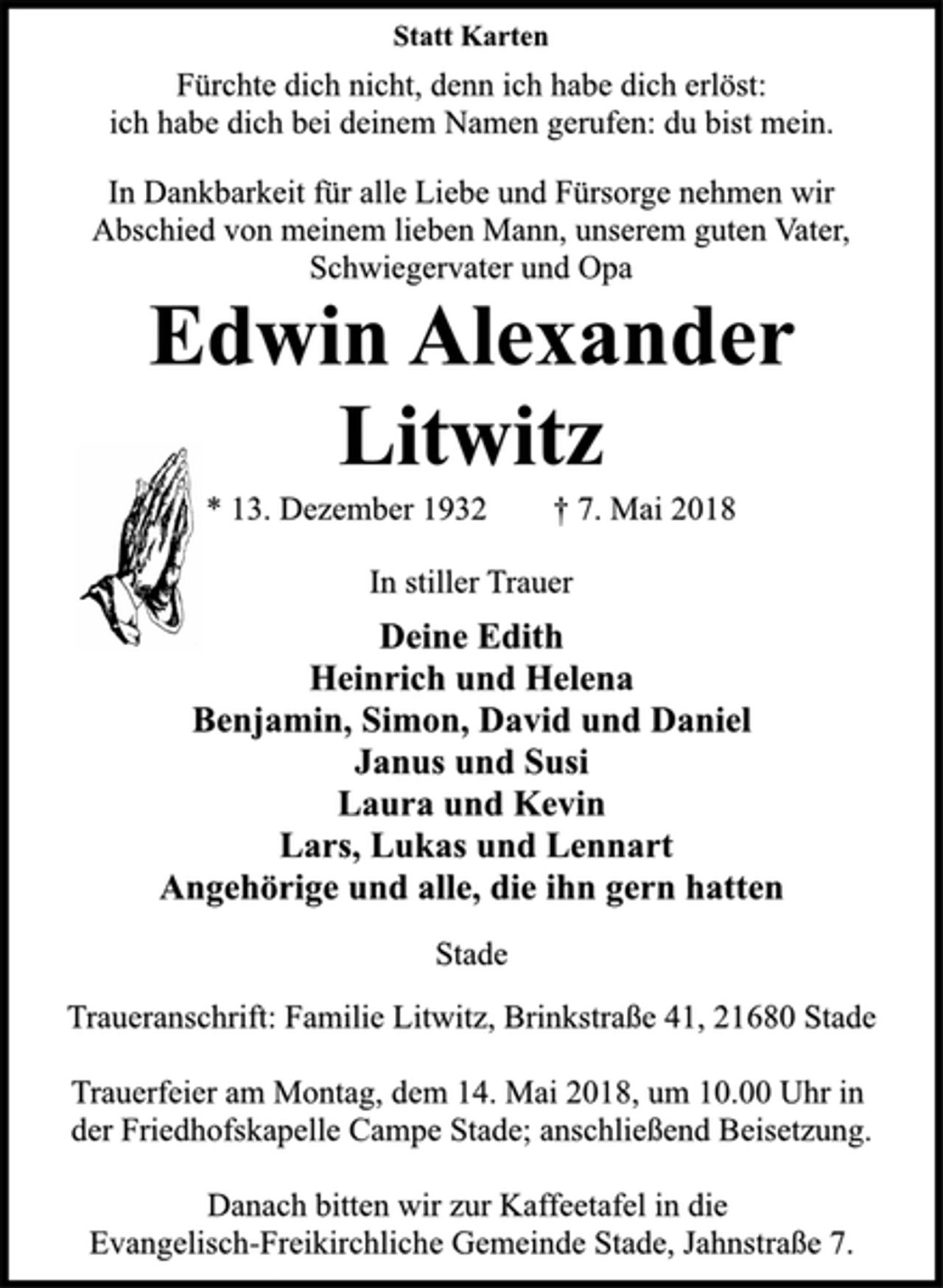 <p>In stiller Trauer<br />* 13. Dezember 1932 † 7. Mai 2018<br />Edwin Alexander<br />Litwitz<br />Statt Karten<br />In Dankbarkeit für alle Liebe und Fürsorge nehmen wir<br />Abschied von meinem lieben Mann, unserem guten Vater,<br />Schwiegervater und Opa<br />Deine Edith<br />Heinrich und Helena<br />Benjamin, Simon, David und Daniel<br />Janus und Susi<br />Laura und Kevin<br />Lars, Lukas und Lennart<br />Angehörige und alle, die ihn gern hatten<br />Stade<br />Fürchte dich nicht, denn ich habe dich erlöst:<br />ich habe dich bei deinem Namen gerufen: du bist mein.<br />Traueranschrift: Familie Litwitz, Brinkstraße 41, 21680 Stade<br />Trauerfeier am Montag, dem 14. Mai 2018, um 10.00 Uhr in<br />der Friedhofskapelle Campe Stade; anschließend Beisetzung.<br />Danach bitten wir zur Kaffeetafel in die<br />Evangelisch-Freikirchliche Gemeinde Stade, Jahnstraße 7.</p>