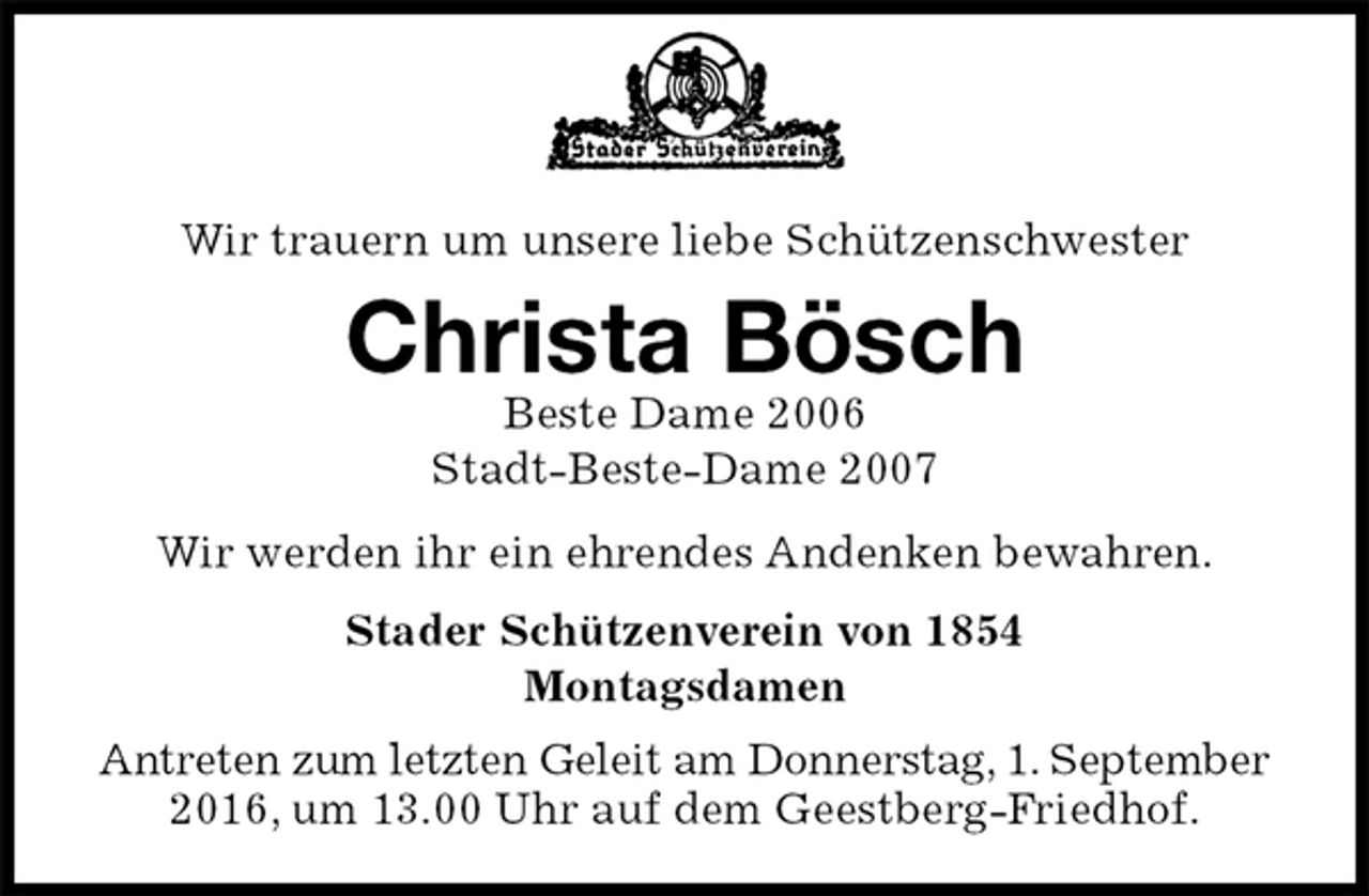<p>Wir trauern um unsere liebe Schützenschwester<br />Christa Bösch<br />Beste Dame 2006<br />Stadt-Beste-Dame 2007<br />Stader Schützenverein von 1854<br />Montagsdamen<br />Antreten zum letzten Geleit am Donnerstag, 1. September<br />2016, um 13.00 Uhr auf dem Geestberg-Friedhof.<br />Wir werden ihr ein ehrendes Andenken bewahren.</p>