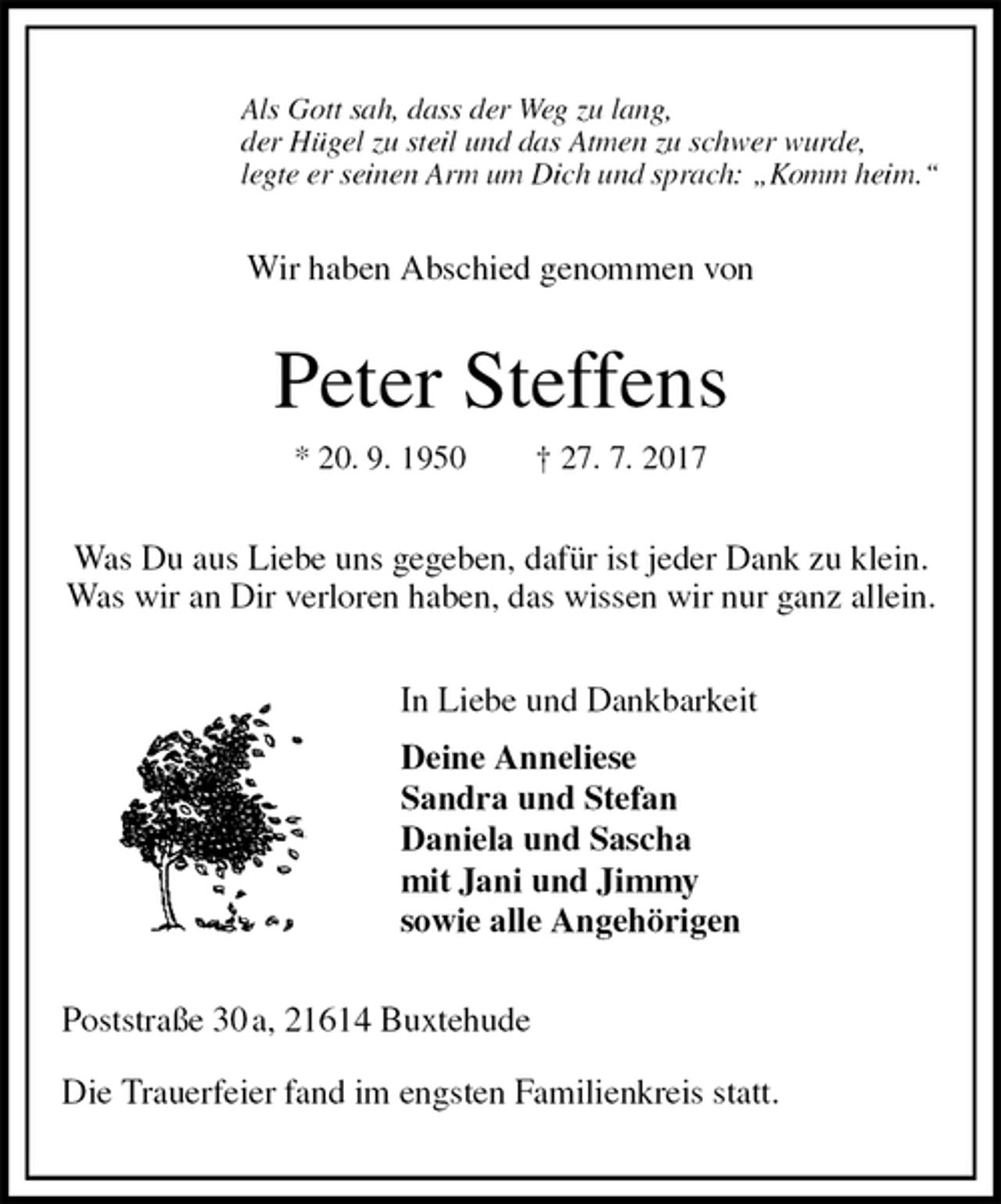 <p>Als Gott sah, dass der Weg zu lang,<br />der Hügel zu steil und das Atmen zu schwer wurde,<br />legte er seinen Arm um Dich und sprach: „Komm heim.“<br />Wir haben Abschied genommen von<br />Peter Steffens<br />* 20. 9. 1950 † 27. 7. 2017<br />Was Du aus Liebe uns gegeben, dafür ist jeder Dank zu klein.<br />Was wir an Dir verloren haben, das wissen wir nur ganz allein.<br />In Liebe und Dankbarkeit<br />Deine Anneliese<br />Sandra und Stefan<br />Daniela und Sascha<br />mit Jani und Jimmy<br />sowie alle Angehörigen<br />Poststraße 30 a, 21614 Buxtehude</p><p>Die Trauerfeier fand im engsten Familienkreis statt.</p>
