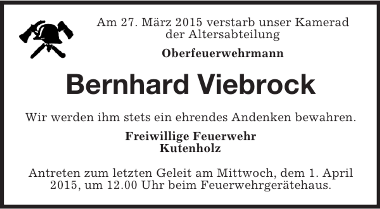 <p>Am 27. März 2015 verstarb unser Kamerad<br />der Altersabteilung<br />Oberfeuerwehrmann<br />Bernhard Viebrock<br />Wir werden ihm stets ein ehrendes Andenken bewahren.<br />Freiwillige Feuerwehr<br />Kutenholz<br />Antreten zum letzten Geleit am Mittwoch, dem 1. April 2015, um 12.00 Uhr beim Feuerwehrgerätehaus.</p>