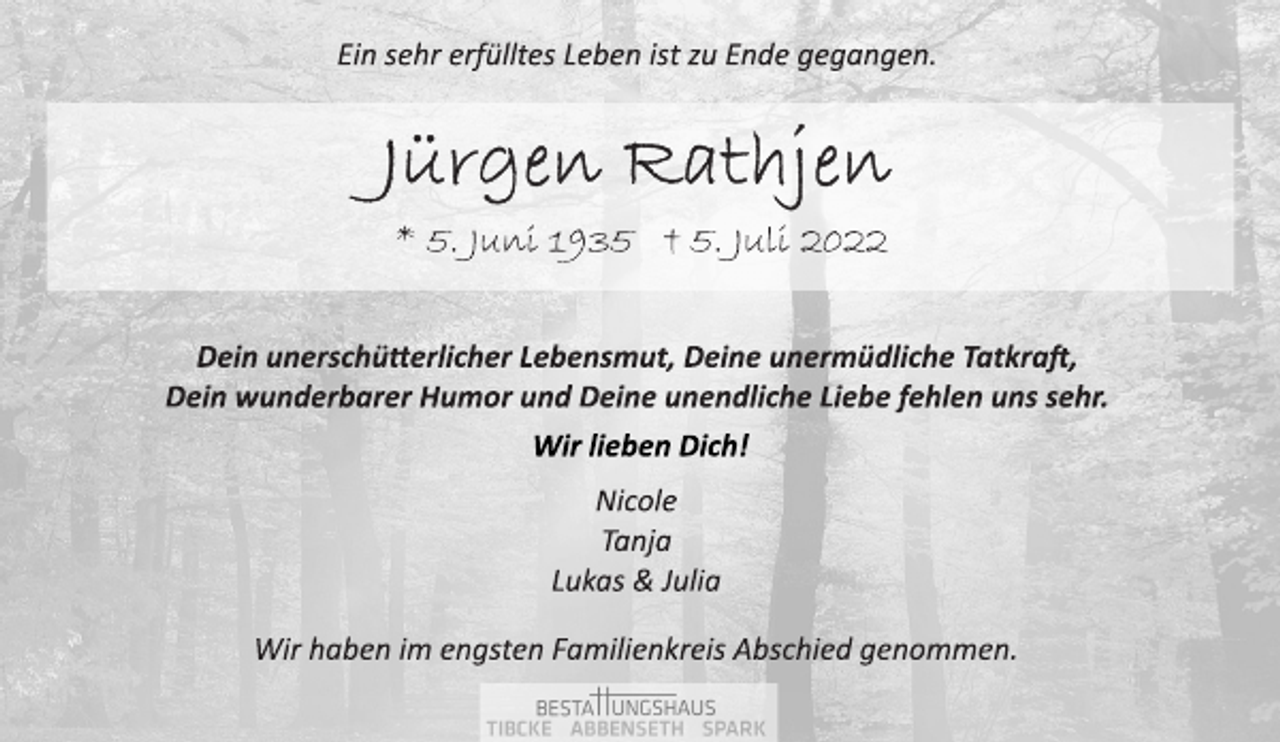 <p>Ein sehr erfülltes Leben ist zu Ende gegangen.<br />Jürgen Rathjen<br />* 5. Juni 1935 † 5. Juli 2022<br />Dein unerschütterlicher Lebensmut, Deine unermüdliche Tatkraft,<br />Dein wunderbarer Humor und Deine unendliche Liebe fehlen uns sehr.<br />Nicole<br />Tanja<br />Lukas &amp; Julia<br />Wir haben im engsten Familienkreis Abschied genommen.<br />Wir lieben Dich!</p>