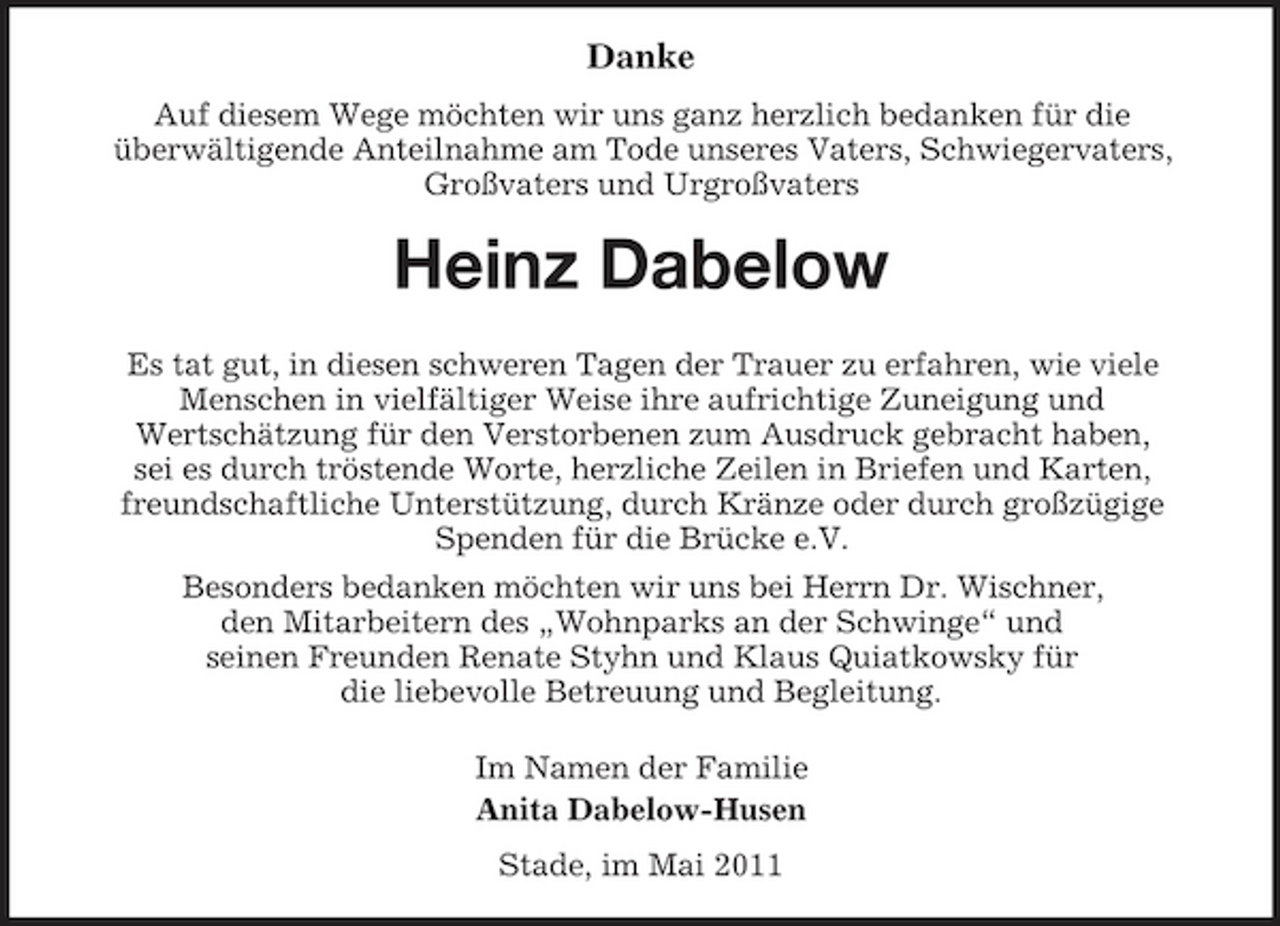 <p>Danke<br />Auf diesem Wege möchten wir uns ganz herzlich bedanken für die überwältigende Anteilnahme am Tode unseres Vaters, Schwiegervaters, Großvaters und Urgroßvaters</p><p>Heinz Dabelow<br />Es tat gut, in diesen schweren Tagen der Trauer zu erfahren, wie viele Menschen in vielfältiger Weise ihre aufrichtige Zuneigung und Wertschätzung für den Verstorbenen zum Ausdruck gebracht haben, sei es durch tröstende Worte, herzliche Zeilen in Briefen und Karten, freundschaftliche Unterstützung, durch Kränze oder durch großzügige Spenden für die Brücke e.V. Besonders bedanken möchten wir uns bei Herrn Dr. Wischner, den Mitarbeitern des „Wohnparks an der Schwinge“ und seinen Freunden Renate Styhn und Klaus Quiatkowsky für die liebevolle Betreuung und Begleitung. Im Namen der Familie Anita Dabelow-Husen Stade, im Mai 2011</p>