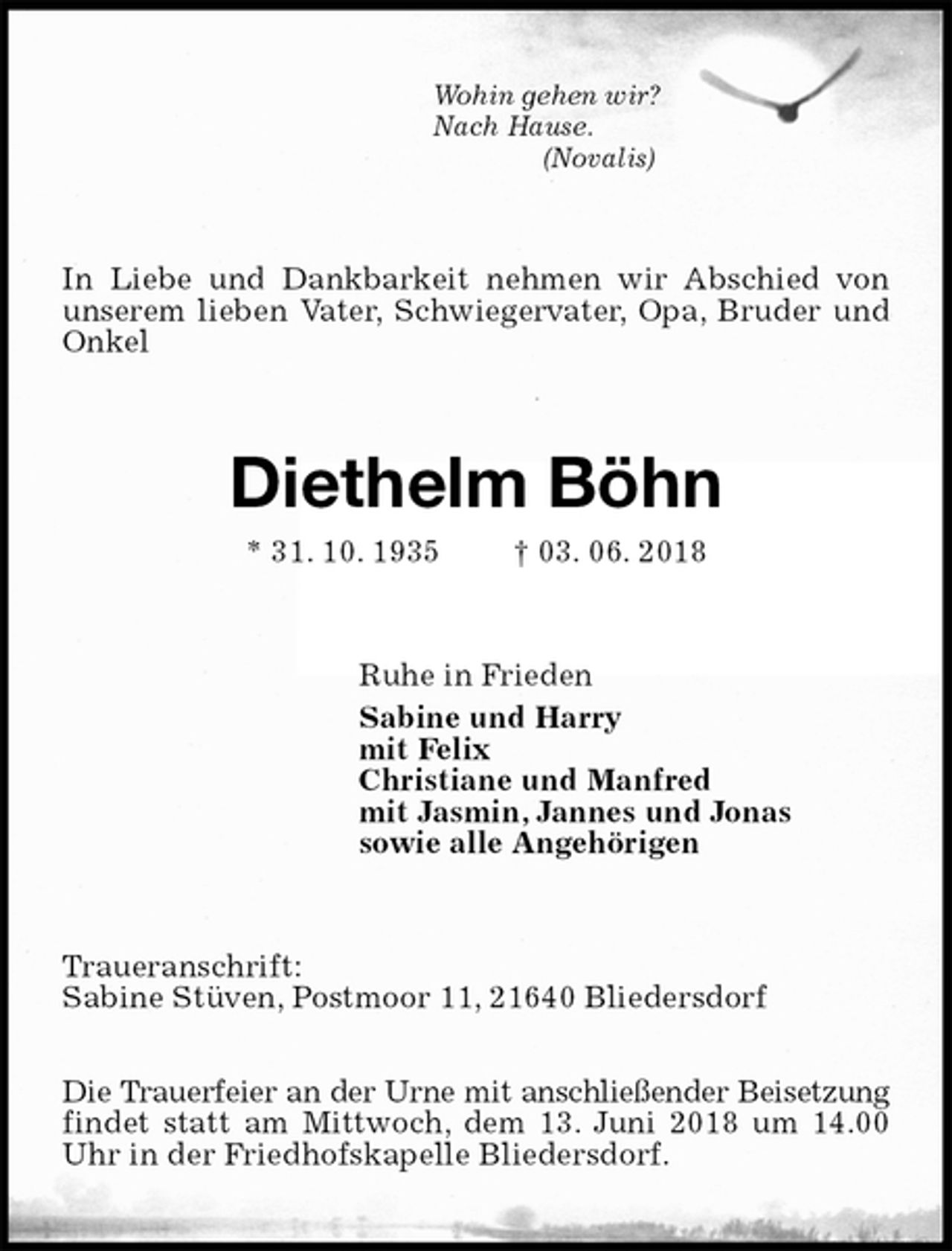 <p>Wohin gehen wir?<br />Nach Hause.<br />(Novalis)<br />In Liebe und Dankbarkeit nehmen wir Abschied von unserem lieben Vater, Schwiegervater, Opa, Bruder und Onkel<br />Diethelm Böhn<br />* 31. 10. 1935 † 03. 06. 2018<br />Ruhe in Frieden<br />Sabine und Harry<br />mit Felix<br />Christiane und Manfred<br />mit Jasmin, Jannes und Jonas<br />sowie alle Angehörigen<br />Traueranschrift:<br />Sabine Stüven, Postmoor 11, 21640 Bliedersdorf</p>
<p>Die Trauerfeier an der Urne mit anschließender Beisetzung findet statt am Mittwoch, dem 13. Juni 2018 um 14.00 Uhr in der Friedhofskapelle Bliedersdorf.</p>