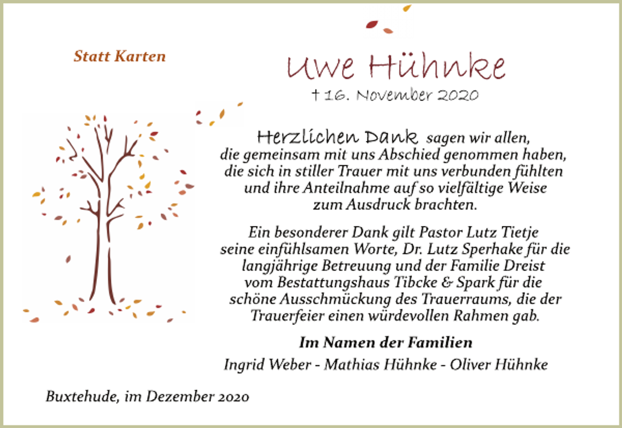 <p>Statt Karten<br />Uwe Hühnke<br />† 16. November 2020<br />Herzlichen Dank sagen wir allen,<br />die gemeinsam mit uns Abschied genommen haben,<br />die sich in stiller Trauer mit uns verbunden fühlten<br />und ihre Anteilnahme auf so vielfältige Weise<br />zum Ausdruck brachten.<br />Ein besonderer Dank gilt Herrn Pastor Lutz Tietje<br />seine einfühlsamen Worte und der Familie Dreist<br />vom Bestattungshaus Tibcke &amp; Spark für die<br />schöne Ausschmückung des Trauerraums, die der<br />Trauerfeier einen würdevollen Rahmen gab.<br />Im Namen der Familien<br />Ingrid Weber Mathias Hühnke Oliver Hühnke<br />Buxtehude, im Dezember 2020</p>