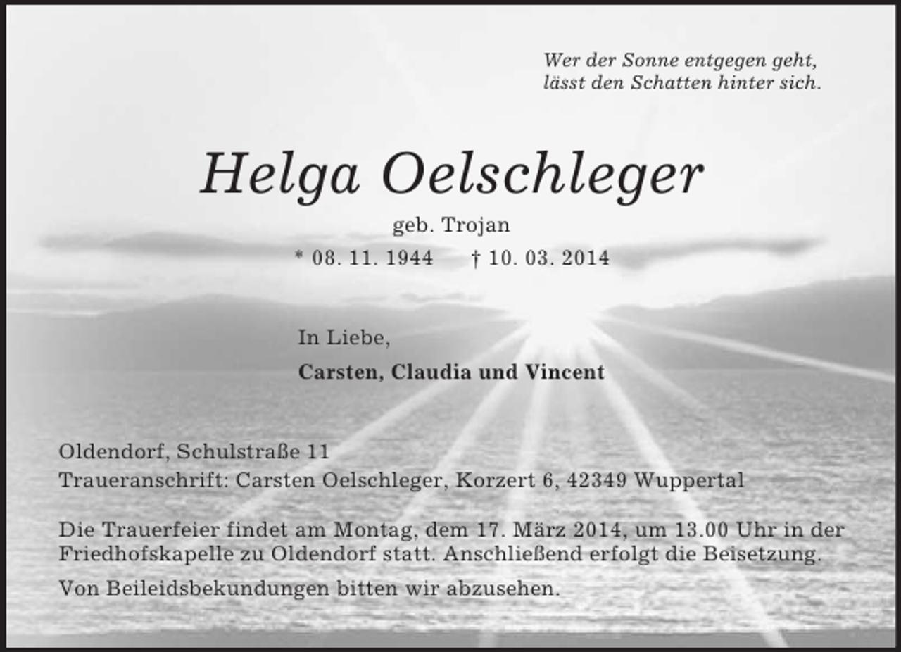 <p>Wer der Sonne entgegen geht,<br />lässt den Schatten hinter sich.<br />Helga Oelschleger<br />geb. Trojan<br />* 08. 11. 1944 † 10. 03. 2014<br />In Liebe,<br />Carsten, Claudia und Vincent<br />Oldendorf, Schulstraße 11<br />Traueranschrift: Carsten Oelschleger, Korzert 6, 42349 Wuppertal<br />Die Trauerfeier findet am Montag, dem 17. März 2014, um 13.00 Uhr in der Friedhofskapelle zu Oldendorf statt. Anschließend erfolgt die Beisetzung.<br />Von Beileidsbekundungen bitten wir abzusehen.</p>