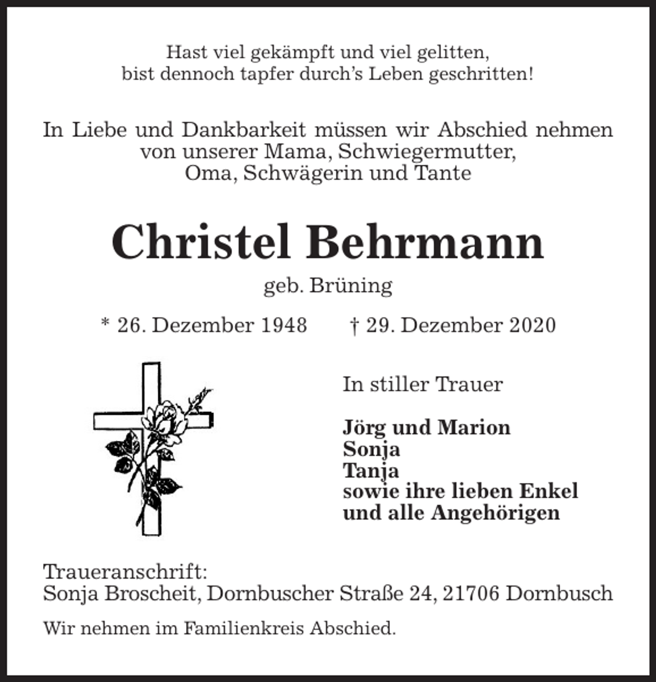 <p>Hast viel gekämpft und viel gelitten,<br />bist dennoch tapfer durch’s Leben geschritten!<br />In Liebe und Dankbarkeit müssen wir Abschied nehmen<br />von unserer Mama, Schwiegermutter,<br />Oma, Schwägerin und Tante<br />Christel Behrmann<br />geb. Brüning<br />* 26. Dezember 1948 † 29. Dezember 2020<br />In stiller Trauer</p>
<p>Jörg und Marion<br />Sonja<br />Tanja<br />sowie ihre lieben Enkel<br />und alle Angehörigen<br />Traueranschrift:<br />Sonja Broscheit, Dornbuscher Straße 24, 21706 Dornbusch<br />Wir nehmen im Familienkreis Abschied.</p>