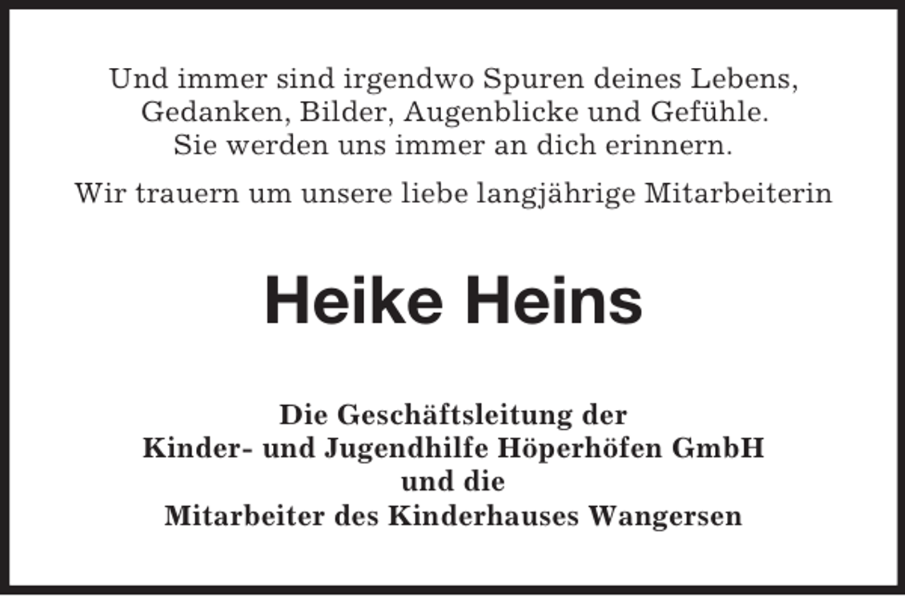 <p>Und immer sind irgendwo Spuren deines Lebens,<br />Gedanken, Bilder, Augenblicke und Gefühle.<br />Sie werden uns immer an dich erinnern.<br />Wir trauern um unsere liebe langjährige Mitarbeiterin</p><p>Heike Heins<br />Die Geschäftsleitung der<br />Kinder- und Jugendhilfe Höperhöfen GmbH<br />und die<br />Mitarbeiter des Kinderhauses Wangersen</p>