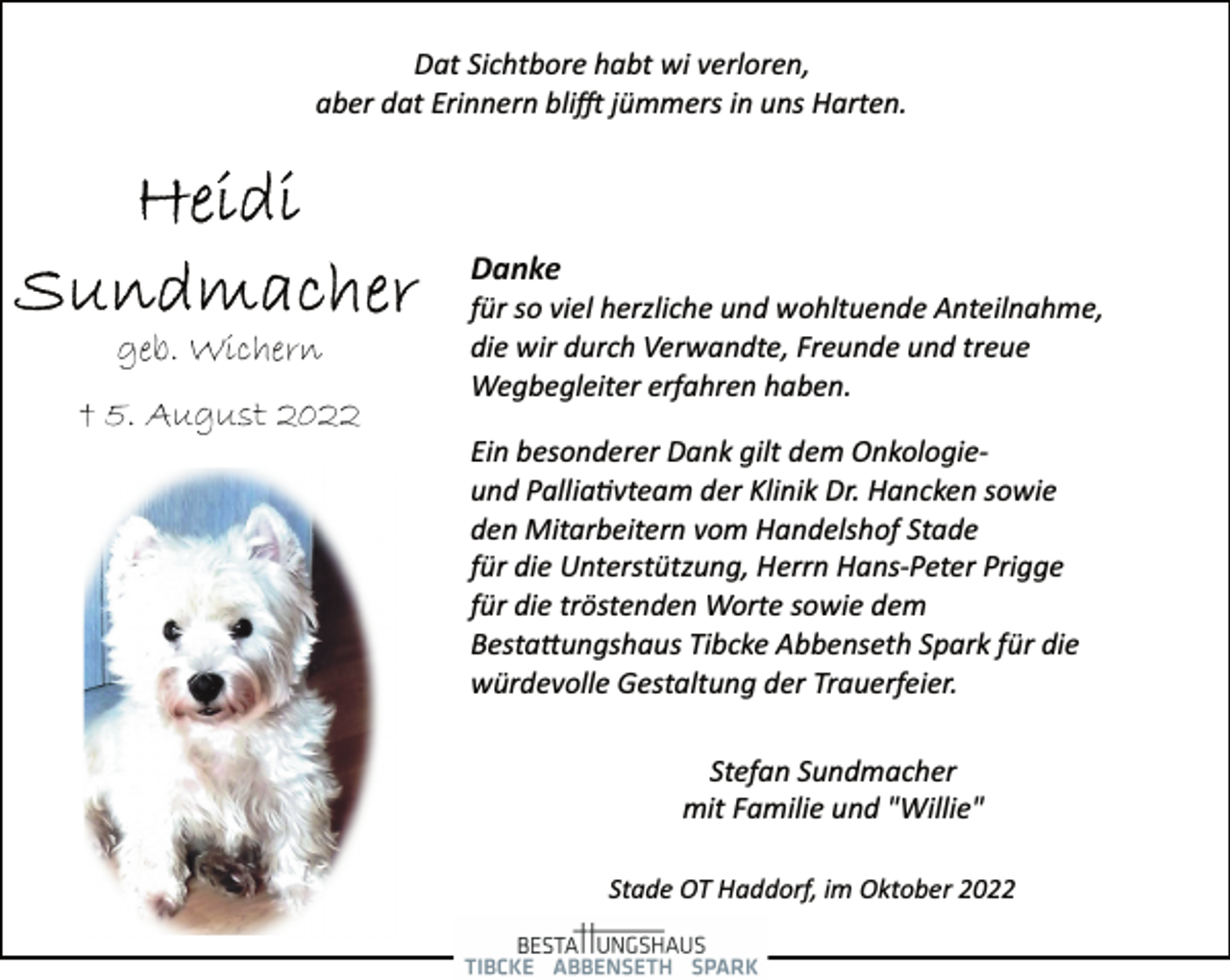 <p>Dat Sichtbore habt wi verloren,<br />aber dat Erinnern blifft jümmers in uns Harten.<br />Heidi Sundmacher<br />geb. Wichern<br />† 5. August 2022<br />Danke<br />für so viel herzliche und wohltuende Anteilnahme,<br />die wir durch Verwandte, Freunde und treue<br />Wegbegleiter erfahren haben.<br />Ein besonderer Dank gilt dem Onkologieund Palliativteam der Klinik Dr. Hancken sowie<br />den Mitarbeitern vom Handelshof Stade<br />für die Unterstützung, Herrn Hans­Peter Prigge<br />für die tröstenden Worte sowie dem<br />Bestattungshaus Tibcke Abbenseth Spark für die<br />würdevolle Gestaltung der Trauerfeier.<br />Stefan Sundmacher<br />mit Familie und "Willie"<br />Stade OT Haddorf, im Oktober 2022</p>