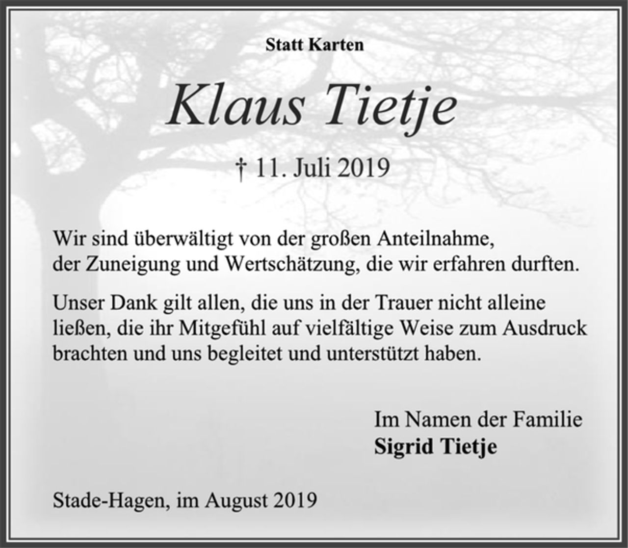 <p>Statt Karten<br />Klaus Tietje<br />† 11. Juli 2019<br />Wir sind überwältigt von der großen Anteilnahme,<br />der Zuneigung und Wertschätzung, die wir erfahren durften.<br />Unser Dank gilt allen, die uns in der Trauer nicht alleine<br />ließen, die ihr Mitgefühl auf vielfältige Weise zum Ausdruck<br />brachten und uns begleitet und unterstützt haben.<br />Im Namen der Familie<br />Sigrid Tietje<br />Stade-Hagen, im August 2019</p>