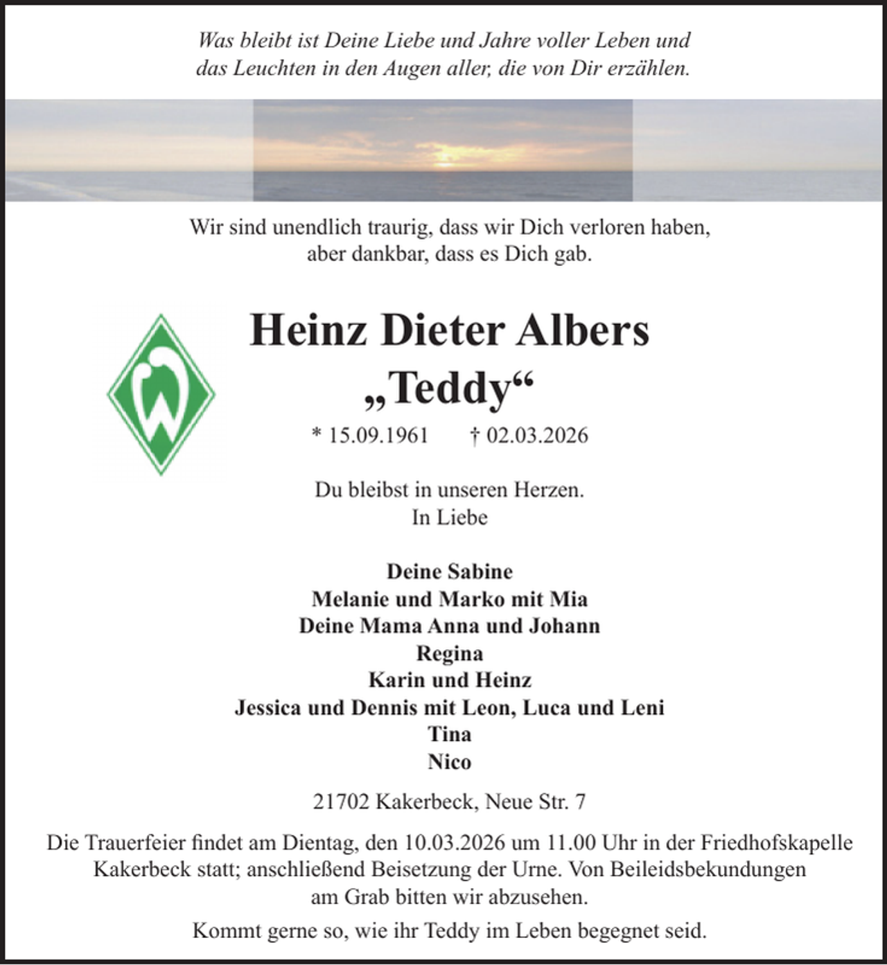 <p>Was bleibt ist Deine Liebe und Jahre voller Leben und<br />das Leuchten in den Augen aller, die von Dir erzählen.</p><p>Wir sind unendlich traurig, dass wir Dich verloren haben,<br />aber dankbar, dass es Dich gab.</p><p>Heinz Dieter Albers<br />„Teddy“<br />* 15.09.1961</p><p>† 02.03.2026</p><p>Du bleibst in unseren Herzen.<br />In Liebe<br />Deine Sabine<br />Melanie und Marko mit Mia<br />Deine Mama Anna und Johann<br />Regina<br />Karin und Heinz<br />Jessica und Dennis mit Leon, Luca und Leni<br />Tina<br />Nico<br />21702 Kakerbeck, Neue Str. 7<br />Die Trauerfeier findet am Dientag, den 10.03.2026 um 11.00 Uhr in der Friedhofskapelle<br />Kakerbeck statt; anschließend Beisetzung der Urne. Von Beileidsbekundungen<br />am Grab bitten wir abzusehen.<br />Kommt gerne so, wie ihr Teddy im Leben begegnet seid.</p>
