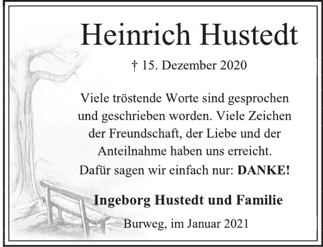 <p>Heinrich Hustedt<br />† 15. Dezember 2020<br />Viele tröstende Worte sind gesprochen<br />und geschrieben worden. Viele Zeichen<br />der Freundschaft, der Liebe und der<br />Anteilnahme haben uns erreicht.<br />Dafür sagen wir einfach nur: DANKE!<br />Ingeborg Hustedt und Familie<br />Burweg, im Januar 2021</p>
