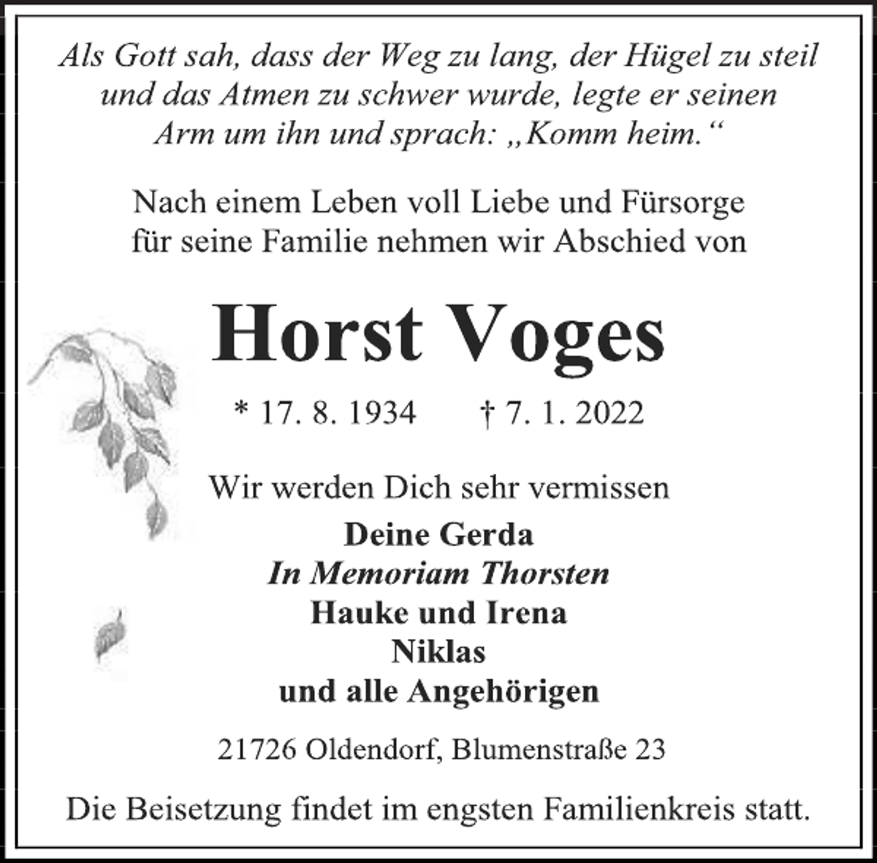 <p>Als Gott sah, dass der Weg zu lang, der Hügel zu steil und das Atmen zu schwer wurde, legte er seinen<br />Arm um ihn und sprach: „Komm heim.“<br />Nach einem Leben voll Liebe und Fürsorge<br />für seine Familie nehmen wir Abschied von<br />Horst Voges<br />* 17. 8. 1934 † 7. 1. 2022<br />Wir werden Dich sehr vermissen<br />Deine Gerda<br />In Memoriam Thorsten<br />Hauke und Irena<br />Niklas<br />und alle Angehörigen<br />21726 Oldendorf, Blumenstraße 23<br />Die Beisetzung findet im engsten Familienkreis statt.</p>