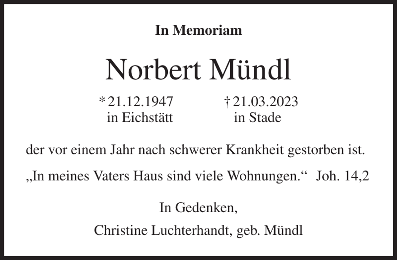 <p>In Memoriam<br />Norbert Mündl<br />* 21.12.1947 † 21.03.2023<br />in Eichstätt in Stade<br />der vor einem Jahr nach schwerer Krankheit gestorben ist.<br />„In meines Vaters Haus sind viele Wohnungen.“ Joh. 14,2<br />In Gedenken,<br />Christine Luchterhandt, geb. Mündl</p>
