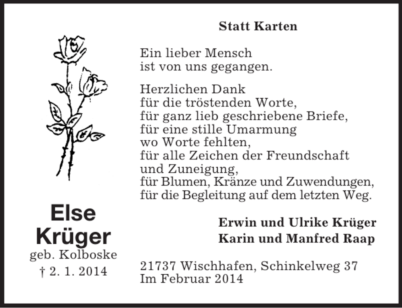 <p>Else<br />Krüger<br />geb. Kolboske<br />† 2. 1. 2014<br />Statt Karten<br />Ein lieber Mensch<br />ist von uns gegangen.<br />Herzlichen Dank<br />für die tröstenden Worte,<br />für ganz lieb geschriebene Briefe,<br />für eine stille Umarmung<br />wo Worte fehlten,<br />für alle Zeichen der Freundschaft<br />und Zuneigung,<br />für Blumen, Kränze und Zuwendungen,<br />für die Begleitung auf dem letzten Weg.<br />Erwin und Ulrike Krüger<br />Karin und Manfred Raap<br />21737 Wischhafen, Schinkelweg 37<br />Im Februar 2014</p>