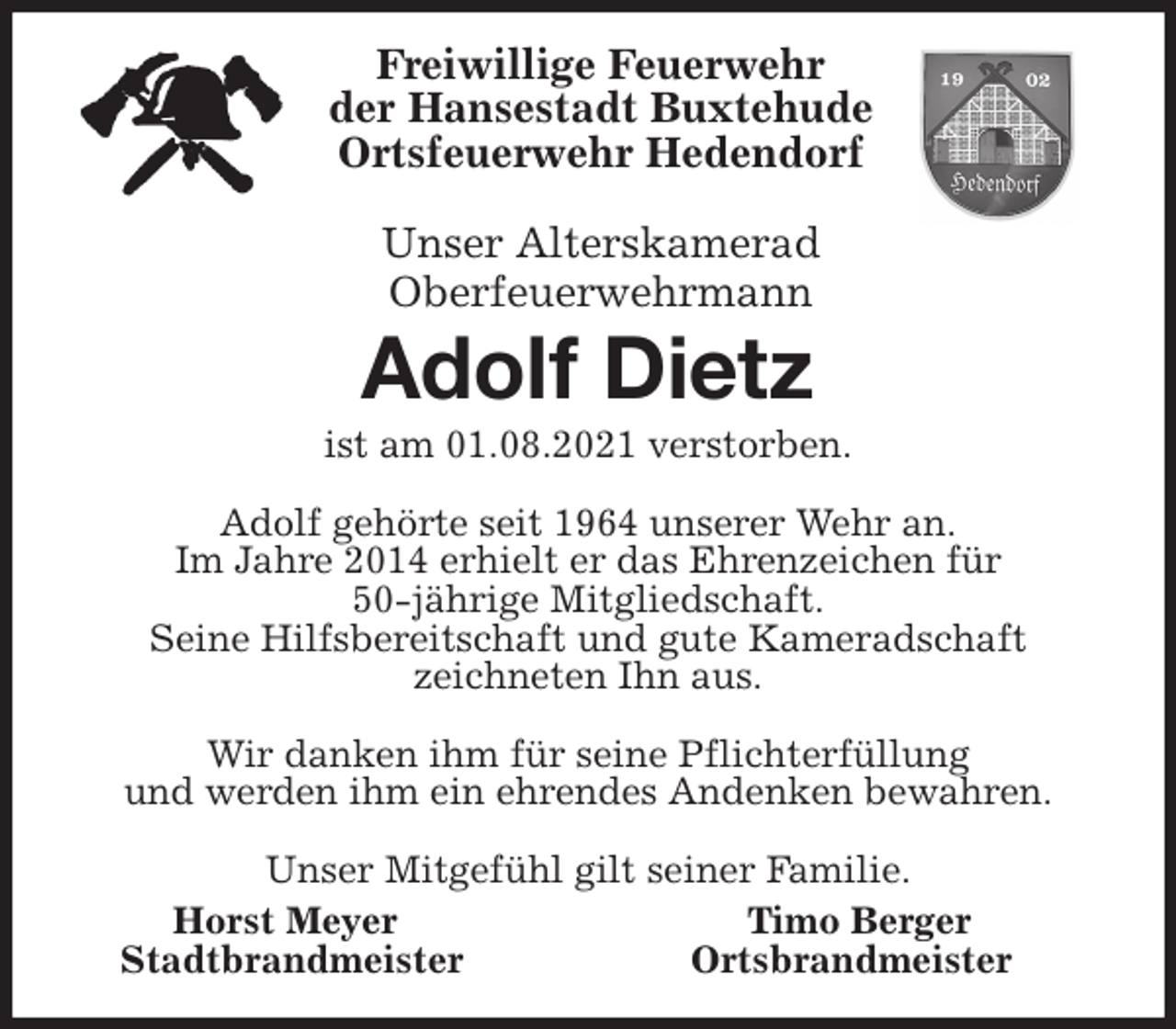 <p>Freiwillige Feuerwehr<br />der Hansestadt Buxtehude<br />Ortsfeuerwehr Hedendorf</p>
<p>Unser Alterskamerad<br />Oberfeuerwehrmann<br />Adolf Dietz<br />ist am 01.08.2021 verstorben.</p>
<p>Adolf gehörte seit 1964 unserer Wehr an.<br />Im Jahre 2014 erhielt er das Ehrenzeichen für<br />50-jährige Mitgliedschaft.<br />Seine Hilfsbereitschaft und gute Kameradschaft<br />zeichneten Ihn aus.</p>
<p>Wir danken ihm für seine Pflichterfüllung<br />und werden ihm ein ehrendes Andenken bewahren.</p>
<p>Unser Mitgefühl gilt seiner Familie.<br />Horst Meyer Timo Berger<br />Stadtbrandmeister Ortsbrandmeister</p>